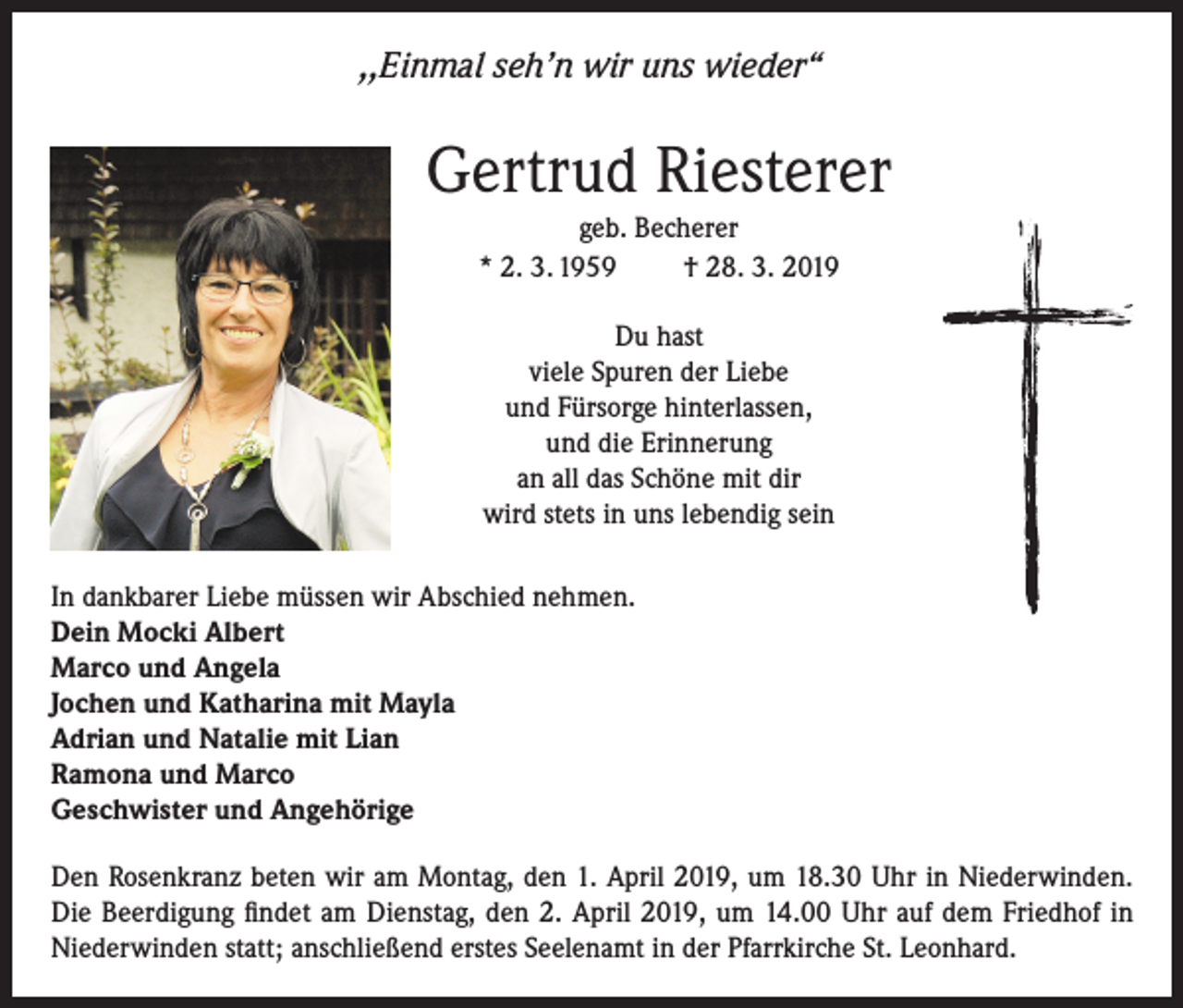 <p>,,Einmal seh’n wir uns wieder“</p><p>Gertrud Riesterer<br />geb. Becherer<br />* 2. 3. 1959<br />† 28. 3. 2019<br />Du hast<br />viele Spuren der Liebe<br />und Fürsorge hinterlassen,<br />und die Erinnerung<br />an all das Schöne mit dir<br />wird stets in uns lebendig sein<br />In dankbarer Liebe müssen wir Abschied nehmen.<br />Dein Mocki Albert<br />Marco und Angela<br />Jochen und Katharina mit Mayla<br />Adrian und Natalie mit Lian<br />Ramona und Marco<br />Geschwister und Angehörige<br />Den Rosenkranz beten wir am Montag, den 1. April 2019, um 18.30 Uhr in Niederwinden.<br />Die Beerdigung findet am Dienstag, den 2. April 2019, um 14.00 Uhr auf dem Friedhof in<br />Niederwinden statt; anschließend erstes Seelenamt in der Pfarrkirche St. Leonhard.</p>