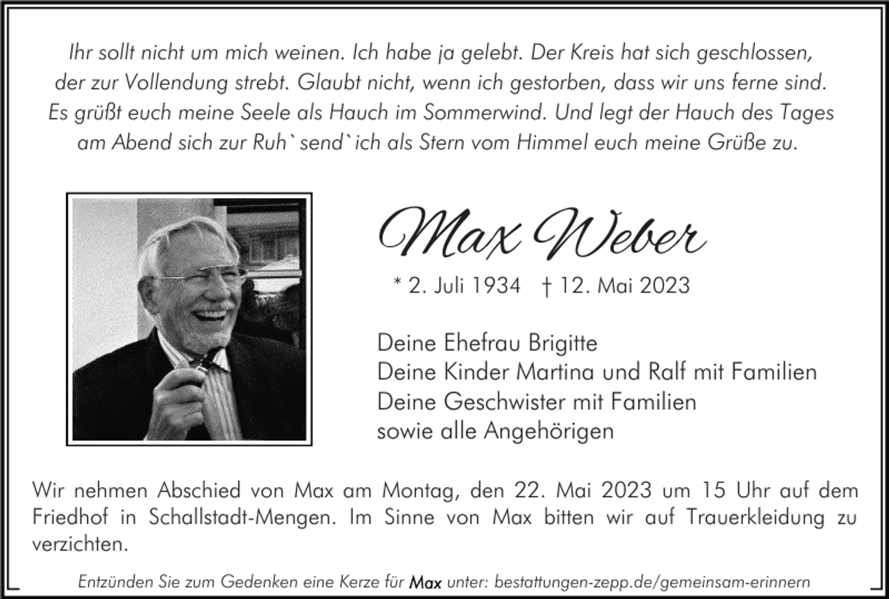<p>Ihr sollt nicht um mich weinen. Ich habe ja gelebt. Der Kreis hat sich geschlossen,<br />der zur Vollendung strebt. Glaubt nicht, wenn ich gestorben, dass wir uns ferne sind.<br />Es grüßt euch meine Seele als Hauch im Sommerwind. Und legt der Hauch des Tages<br />am Abend sich zur Ruh` send` ich als Stern vom Himmel euch meine Grüße zu.</p><p>Max Weber<br />* 2. Juli 1934 † 12. Mai 2023</p><p>Deine Ehefrau Brigitte<br />Deine Kinder Martina und Ralf mit Familien<br />Deine Geschwister mit Familien<br />sowie alle Angehörigen<br />Wir nehmen Abschied von Max am Montag, den 22. Mai 2023 um 15 Uhr auf dem<br />Friedhof in Schallstadt-Mengen. Im Sinne von Max bitten wir auf Trauerkleidung zu<br />verzichten.<br />Entzünden Sie zum Gedenken eine Kerze für</p><p>unter: bestattungen-zepp.de/gemeinsam-erinnern</p>