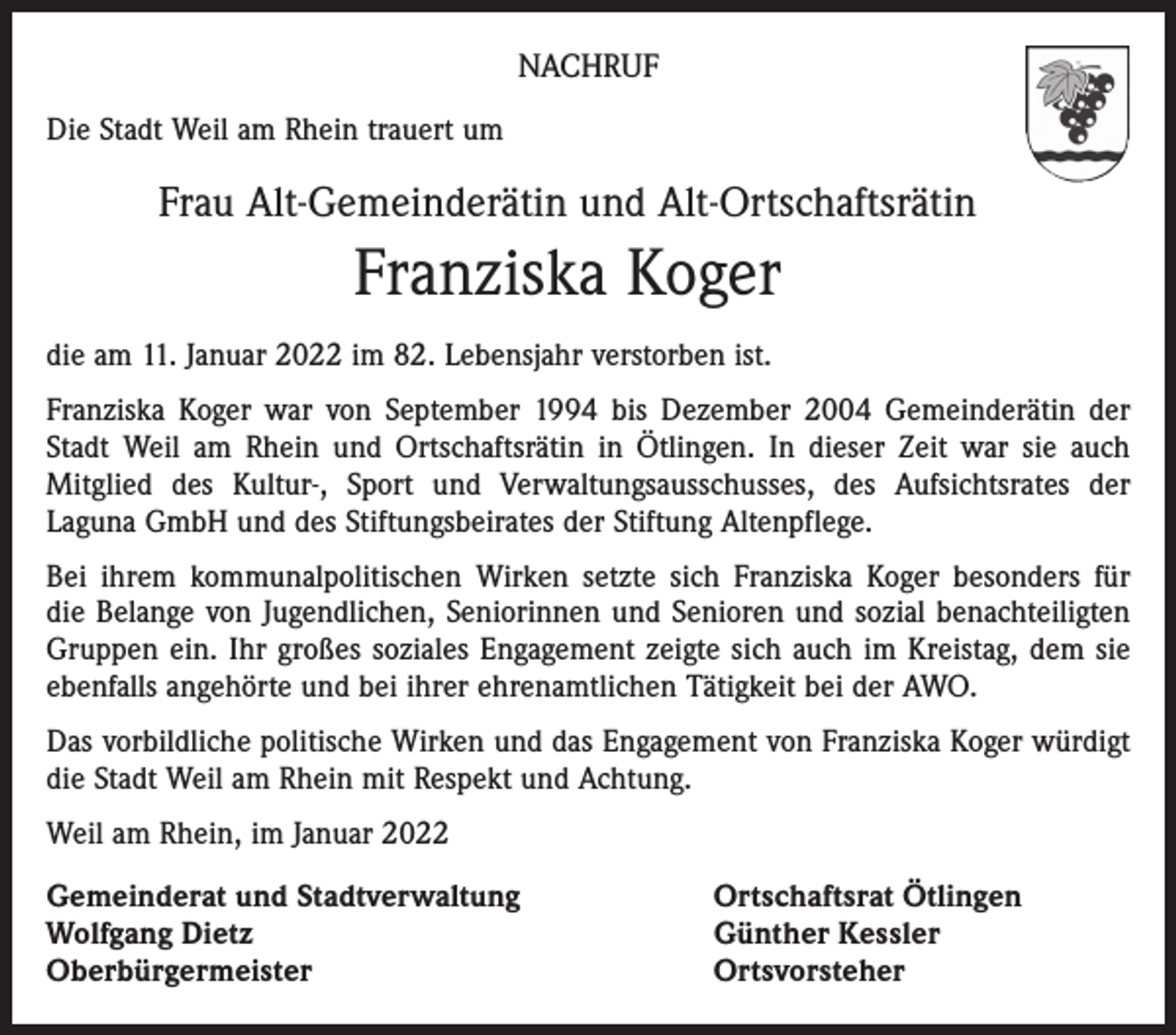 <p>NACHRUF<br />Die Stadt Weil am Rhein trauert um</p><p>Frau Alt-Gemeinderätin und Alt-Ortschaftsrätin</p><p>Franziska Koger<br />die am 11. Januar 2022 im 82. Lebensjahr verstorben ist.<br />Franziska Koger war von September 1994 bis Dezember 2004 Gemeinderätin der<br />Stadt Weil am Rhein und Ortschaftsrätin in Ötlingen. In dieser Zeit war sie auch<br />­Mitglied des Kultur-, Sport und Verwaltungsausschusses, des Aufsichtsrates der<br />­Laguna GmbH und des Stiftungsbeirates der Stiftung Altenpflege.<br />Bei ihrem kommunalpolitischen Wirken setzte sich Franziska Koger besonders für<br />die Belange von Jugendlichen, Seniorinnen und Senioren und sozial benachteiligten<br />Gruppen ein. Ihr großes soziales Engagement zeigte sich auch im Kreistag, dem sie<br />ebenfalls angehörte und bei ihrer ehrenamtlichen Tätigkeit bei der AWO.<br />Das vorbildliche politische Wirken und das Engagement von Franziska Koger würdigt<br />die Stadt Weil am Rhein mit Respekt und Achtung.<br />Weil am Rhein, im Januar 2022<br />Gemeinderat und Stadtverwaltung<br />Wolfgang Dietz<br />Oberbürgermeister</p><p>Ortschaftsrat Ötlingen<br />Günther Kessler<br />Ortsvorsteher</p>