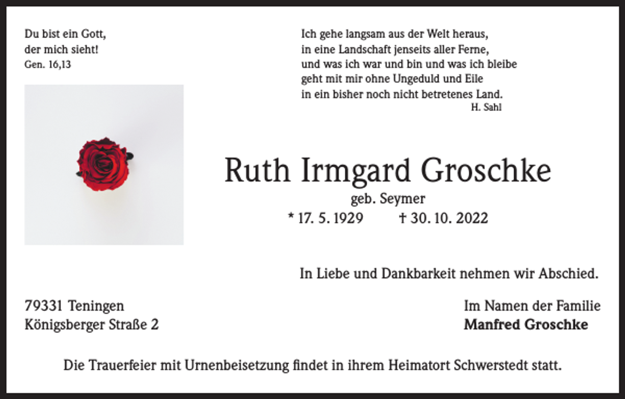 <p>Du bist ein Gott,<br />Ich gehe langsam aus der Welt heraus,<br />der mich sieht!<br />in eine Landschaft jenseits aller Ferne,<br />Gen. 16,13 und was ich war und bin und was ich bleibe<br />geht mit mir ohne Ungeduld und Eile<br />in ein bisher noch nicht betretenes Land.<br />H. Sahl</p><p>Ruth Irmgard Groschke<br />geb. Seymer<br />* 17. 5. 1929<br />† 30. 10. 2022</p><p>In Liebe und Dankbarkeit nehmen wir Abschied.</p><p>79331 Teningen<br />Königsberger Straße 2</p><p>Im Namen der Familie<br />Manfred Groschke</p><p>Die Trauerfeier mit Urnenbeisetzung findet in ihrem Heimatort Schwerstedt statt.</p>