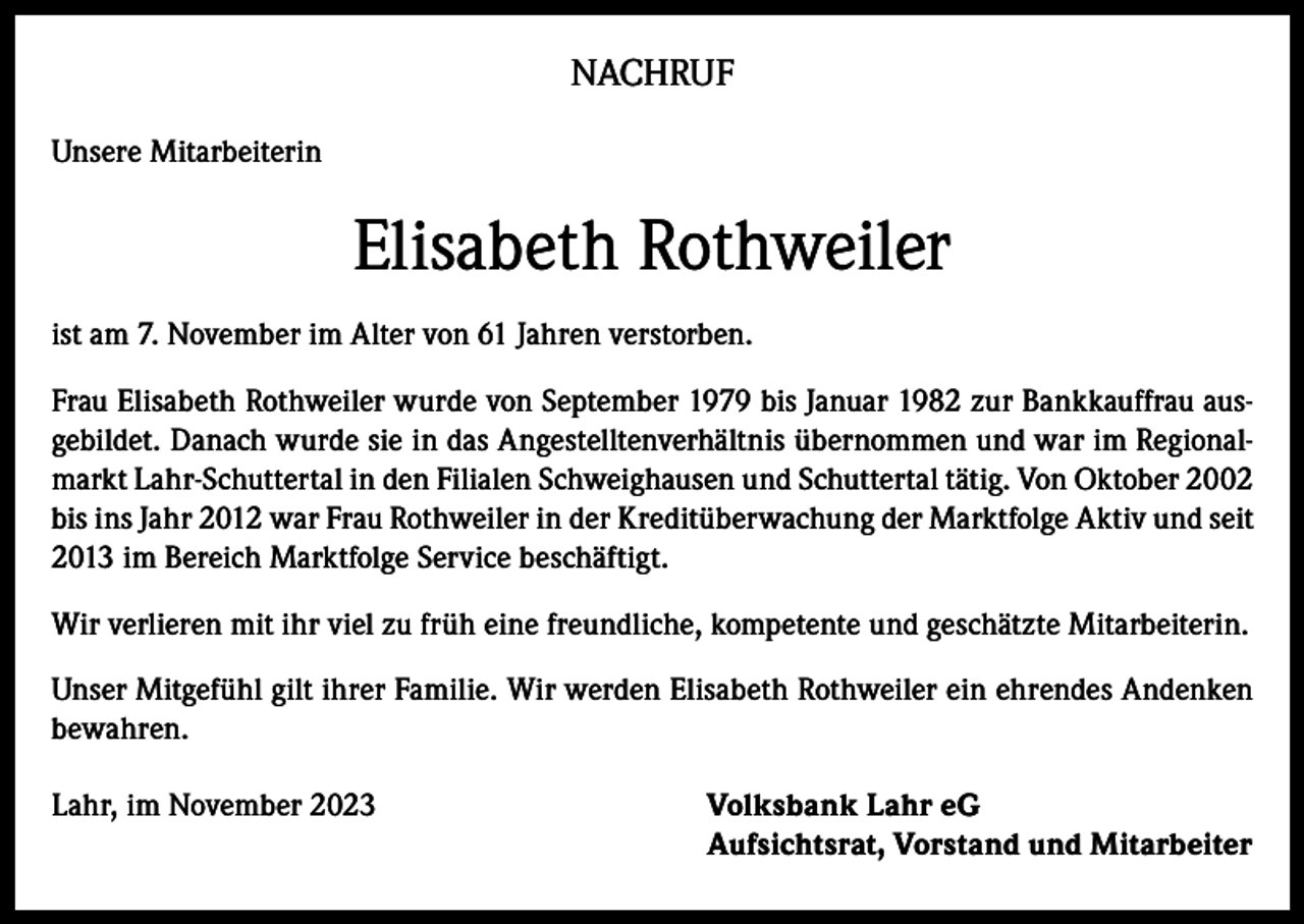 <p>NACHRUF<br />Unsere Mitarbeiterin</p><p>Elisabeth Rothweiler<br />ist am 7. November im Alter von 61 Jahren verstorben.<br />Frau Elisabeth Rothweiler wurde von September 1979 bis Januar 1982 zur Bankkauffrau ausgebildet. Danach wurde sie in das Angestelltenverhältnis übernommen und war im Regionalmarkt Lahr-Schuttertal in den Filialen Schweighausen und Schuttertal tätig. Von Oktober 2002<br />bis ins Jahr 2012 war Frau Rothweiler in der Kreditüberwachung der Marktfolge Aktiv und seit<br />2013 im Bereich Marktfolge Service beschäftigt.<br />Wir verlieren mit ihr viel zu früh eine freundliche, kompetente und geschätzte Mitarbeiterin.<br />Unser Mitgefühl gilt ihrer Familie. Wir werden Elisabeth Rothweiler ein ehrendes Andenken<br />bewahren.<br />Lahr, im November 2023 Volksbank Lahr eG<br />Aufsichtsrat, Vorstand und Mitarbeiter</p>