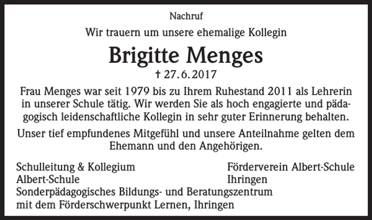 <p>Nachruf</p><p>Wir trauern um unsere ehemalige Kollegin</p><p>Brigitte Menges</p><p>✝ 27. 6. 2017<br />Frau Menges war seit 1979 bis zu Ihrem Ruhestand 2011 als Lehrerin<br />in unserer Schule tätig. Wir werden Sie als hoch engagierte und pädagogisch leidenschaftliche Kollegin in sehr guter Erinnerung behalten.<br />Unser tief empfundenes Mitgefühl und unsere Anteilnahme gelten dem<br />Ehemann und den Angehörigen.<br />Schulleitung &amp; Kollegium<br />Förderverein Albert-Schule<br />Albert-Schule Ihringen<br />Sonderpädagogisches Bildungs- und Beratungszentrum<br />mit dem Förderschwerpunkt Lernen, Ihringen</p>