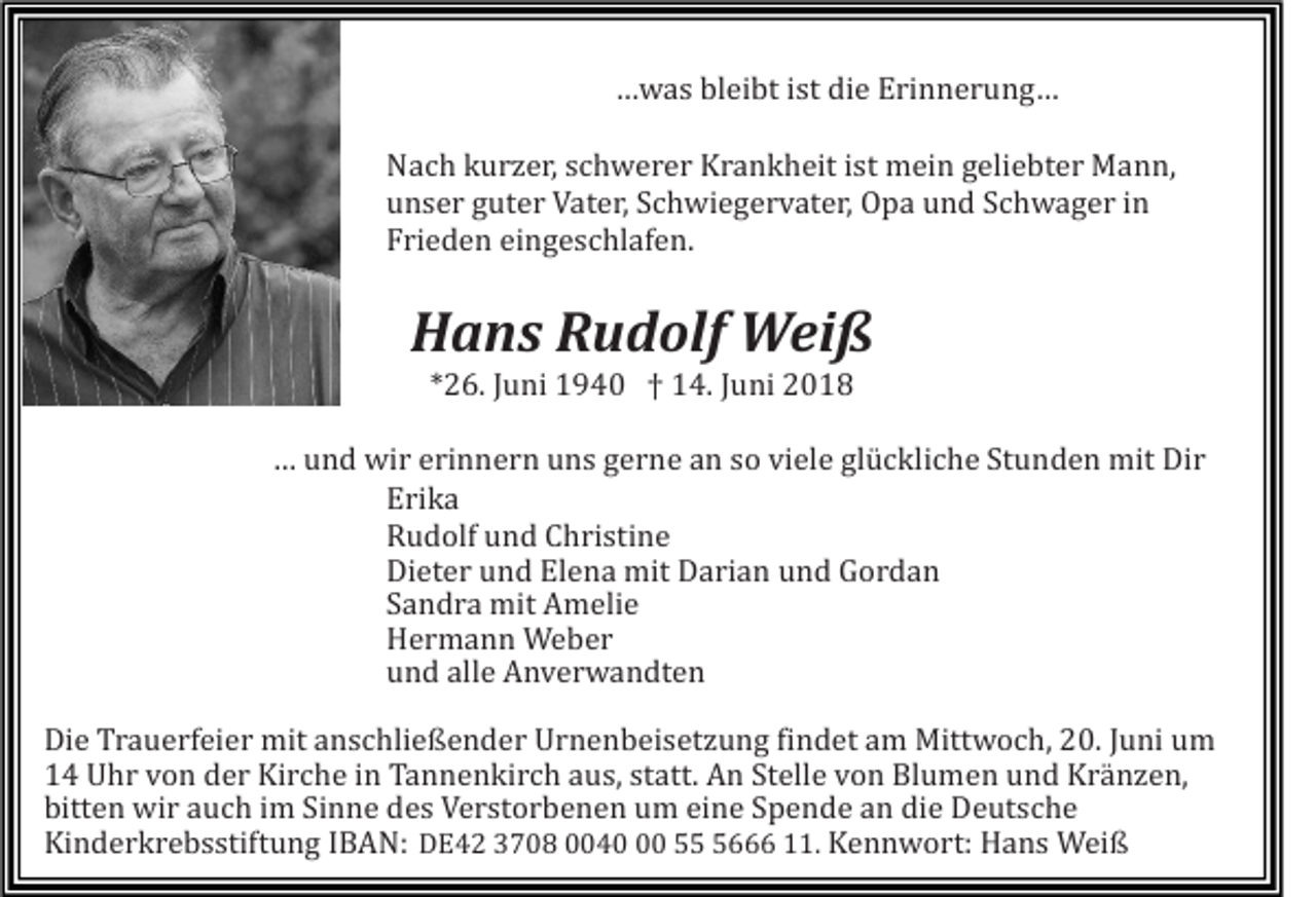 <p>…was<br />… w a s bleibt<br />bl ei bt ist<br />i st die<br />di e Erinnerung…<br />E ri n n e r u n g …</p><p>N a c h kurzer,<br />k u r z e r, schwerer<br />s c h w e r e r Krankheit<br />K r a n k h eit ist<br />i st mein<br />m ei n geliebter<br />g eli e bte r Mann,<br />M a n n,<br />Nach<br />unser<br />u n s e r guter<br />g ut e r Vater,<br />V at e r, Schwiegervater,<br />S c h wi e g e r v at e r, Opa<br />O p a und<br />u n d Schwager<br />S c h w ag e r iinn<br />Frieden<br />Fri e d e n eingeschlafen.<br />ei n g e s c hl af e n.</p><p>HHans<br />a n s RRudolf<br />u d olf Weiß<br />W ei ß<br />**26.<br />2 6. JJuni<br />u ni 1940<br />1 9 4 0 †† 14.<br />1 4. JJuni<br />u ni</p><p>…… und<br />Stunden<br />u n d wir<br />wi r erinnern<br />e ri n n e r n uns<br />u n s gerne<br />g e r n e an<br />a n so<br />s o viele<br />vi el e glückliche<br />gl ü c kli ch e St<br />u n d e n mit<br />mit Dir<br />Di r<br />Erika<br />E ri k a<br />Rudolf<br />R u d olf und<br />u n d Christine<br />C h ri sti n e<br />Dieter<br />Di et e r und<br />u n d Elena<br />El e n a mit<br />mit Darian<br />D a ri a n und<br />u n d Gordan<br />G or d a n<br />Sandra<br />S a n d r a mit<br />mit Amelie<br />A m eli e<br />Hermann<br />H e r m a n n Weber<br />We b er<br />und<br />u n d alle<br />all e Anverwandten<br />A n v e r w a n dt e n<br />Die<br />Trauerfeier<br />findet<br />Di<br />e Tr<br />a u e rf ei e r mit<br />mit aanschließender<br />n s c hli e ß e n d e r UUrnenbeisetzung<br />r n e n b ei s et z u n g fi<br />n d et am<br />a m Mittwoch,<br />Mitt w o c h, 20.<br />2 0. JJuni<br />u ni um<br />u m<br />11 Uhr<br />U h r vvon<br />o n dder<br />e r Kirche<br />Ki r c h e iin<br />n Tannenkirch<br />Ta n n e n ki r c h aaus,<br />u s, ststatt.<br />att. An<br />A n Stelle<br />St ell e von<br />v o n Blumen<br />Bl u m e n und<br />u n d Kränzen,<br />K r ä n z e n,<br />bitten<br />Sinne<br />die<br />bitt<br />e n wir<br />wi r aauch<br />u c h iim<br />m Si<br />n n e ddes<br />e s Verstorbenen<br />V e r st o r b e n e n uum<br />m eieine<br />n e SSpende<br />p e n d e aan<br />n di<br />e Deutsche<br />D e ut s c h e<br />Kinderkrebsstiftung<br />E 4 2 33708<br />7 0 8 0004 4 0 55566 111.<br />1. Kennwort:<br />K e n n w o rt: Hans<br />H a n s Weiß<br />W ei ß<br />Ki<br />n d e r k r e b s stift u n g IIBAN:<br />B A N: DDE42</p>