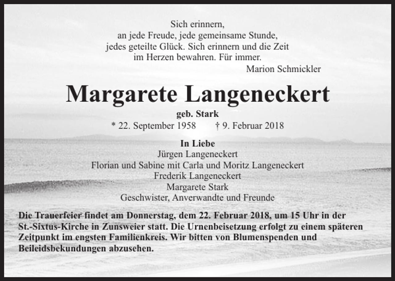 <p>Sich erinnern,<br />an jede Freude, jede gemeinsame Stunde,<br />jedes geteilte Glück. Sich erinnern und die Zeit<br />im Herzen bewahren. Für immer.<br />Marion Schmickler</p><p>Margarete Langeneckert<br />geb. Stark<br />* 22. September 1958 † 9. Februar 2018</p><p>In Liebe<br />Jürgen Langeneckert<br />Florian und Sabine mit Carla und Moritz Langeneckert<br />Frederik Langeneckert<br />Margarete Stark<br />Geschwister, Anverwandte und Freunde<br />Die Trauerfeier findet am Donnerstag, dem 22. Februar 2018, um 15 Uhr in der<br />St.-Sixtus-Kirche in Zunsweier statt. Die Urnenbeisetzung erfolgt zu einem späteren<br />Zeitpunkt im engsten Familienkreis. Wir bitten von Blumenspenden und<br />Beileidsbekundungen abzusehen.</p>