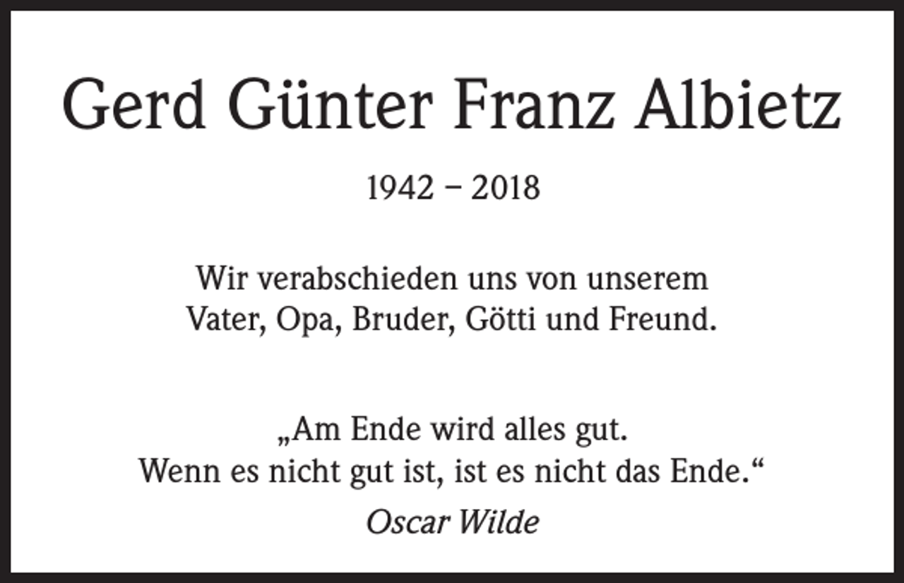 <p>Gerd Günter Franz Albietz<br />1942 – 2018<br />Wir verabschieden uns von unserem<br />Vater, Opa, Bruder, Götti und Freund.<br />„Am Ende wird alles gut.<br />Wenn es nicht gut ist, ist es nicht das Ende.“<br />Oscar Wilde</p>