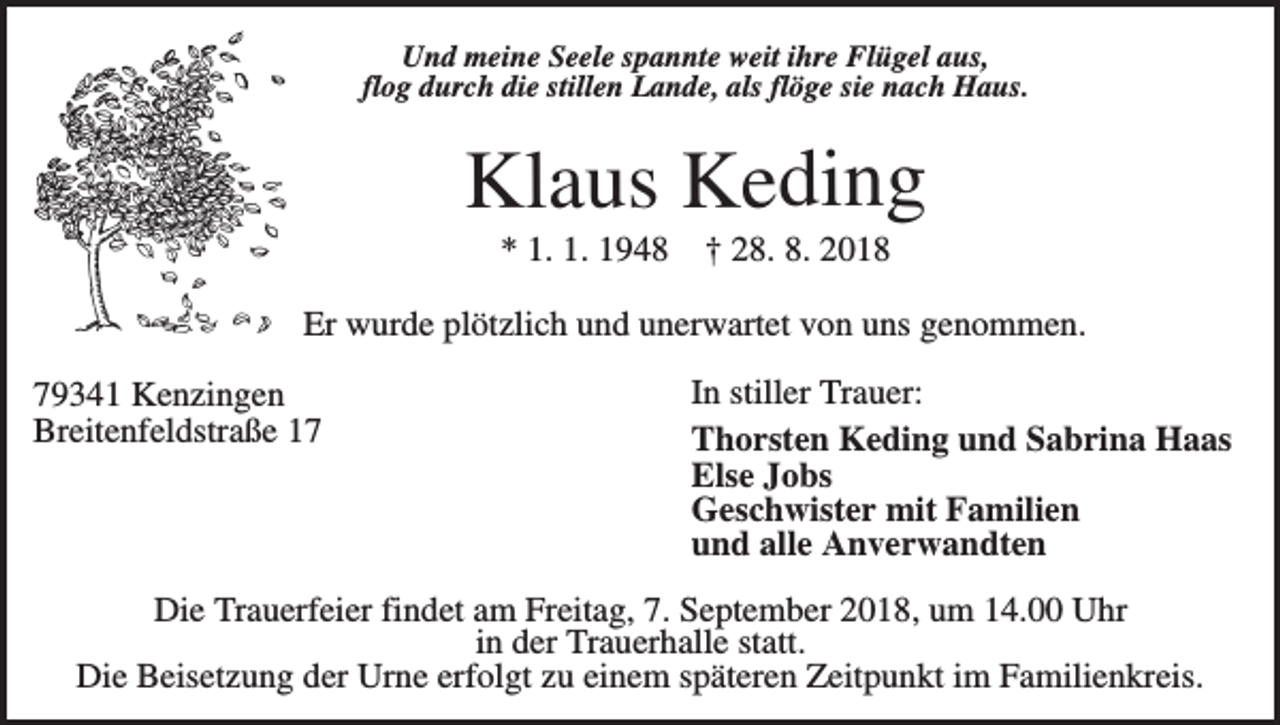 <p>Und meine Seele spannte weit ihre Flügel aus,<br />flog durch die stillen Lande, als flöge sie nach Haus.</p><p>Klaus Keding<br />* 1. 1. 1948</p><p>† 28. 8. 2018</p><p>Er wurde plötzlich und unerwartet von uns genommen.<br />79341 Kenzingen<br />Breitenfeldstraße 17</p><p>In stiller Trauer:<br />Thorsten Keding und Sabrina Haas<br />Else Jobs<br />Geschwister mit Familien<br />und alle Anverwandten</p><p>Die Trauerfeier findet am Freitag, 7. September 2018, um 14.00 Uhr<br />in der Trauerhalle statt.<br />Die Beisetzung der Urne erfolgt zu einem späteren Zeitpunkt im Familienkreis.</p>