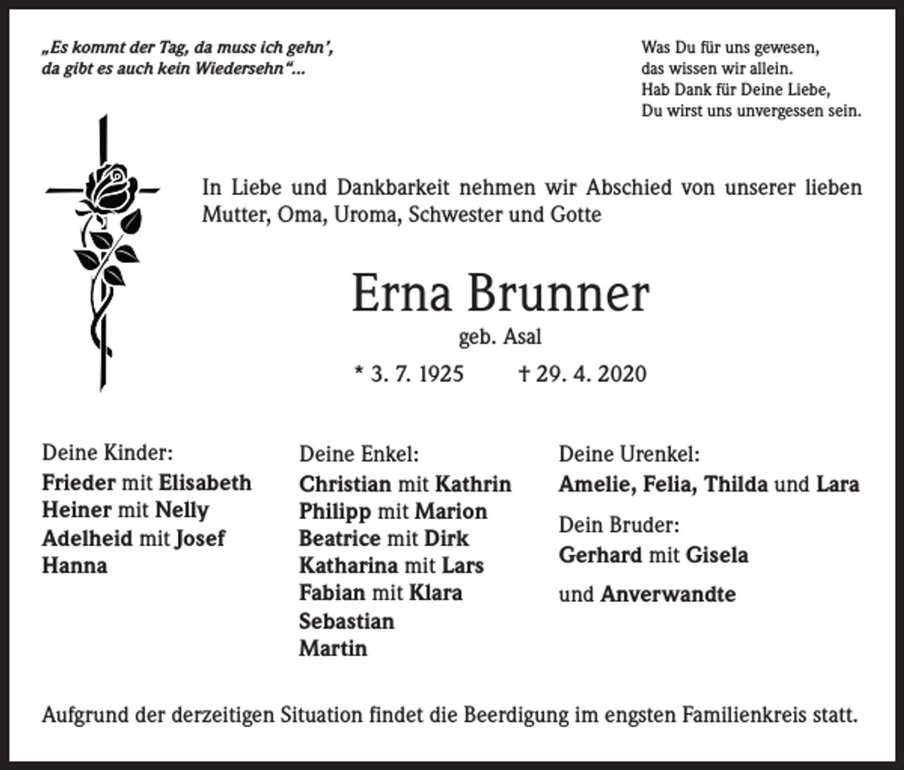 <p>„Es kommt der Tag, da muss ich gehn’,<br />da gibt es auch kein Wiedersehn“...</p><p>Was Du für uns gewesen,<br />das wissen wir allein.<br />Hab Dank für Deine Liebe,<br />Du wirst uns unvergessen sein.</p><p>In Liebe und Dankbarkeit nehmen wir Abschied von unserer lieben<br />Mutter, Oma, Uroma, Schwester und Gotte</p><p>Erna Brunner<br />geb. Asal</p><p>* 3. 7. 1925<br />Deine Kinder:<br />Frieder mit Elisabeth<br />Heiner mit Nelly<br />Adelheid mit Josef<br />Hanna</p><p>Deine Enkel:<br />Christian mit Kathrin<br />Philipp mit Marion<br />Beatrice mit Dirk<br />Katharina mit Lars<br />Fabian mit Klara<br />Sebastian<br />Martin</p><p>† 29. 4. 2020<br />Deine Urenkel:<br />Amelie, Felia, Thilda und Lara<br />Dein Bruder:<br />Gerhard mit Gisela<br />und Anverwandte</p><p>Aufgrund der derzeitigen Situation findet die Beerdigung im engsten Familienkreis statt.</p>