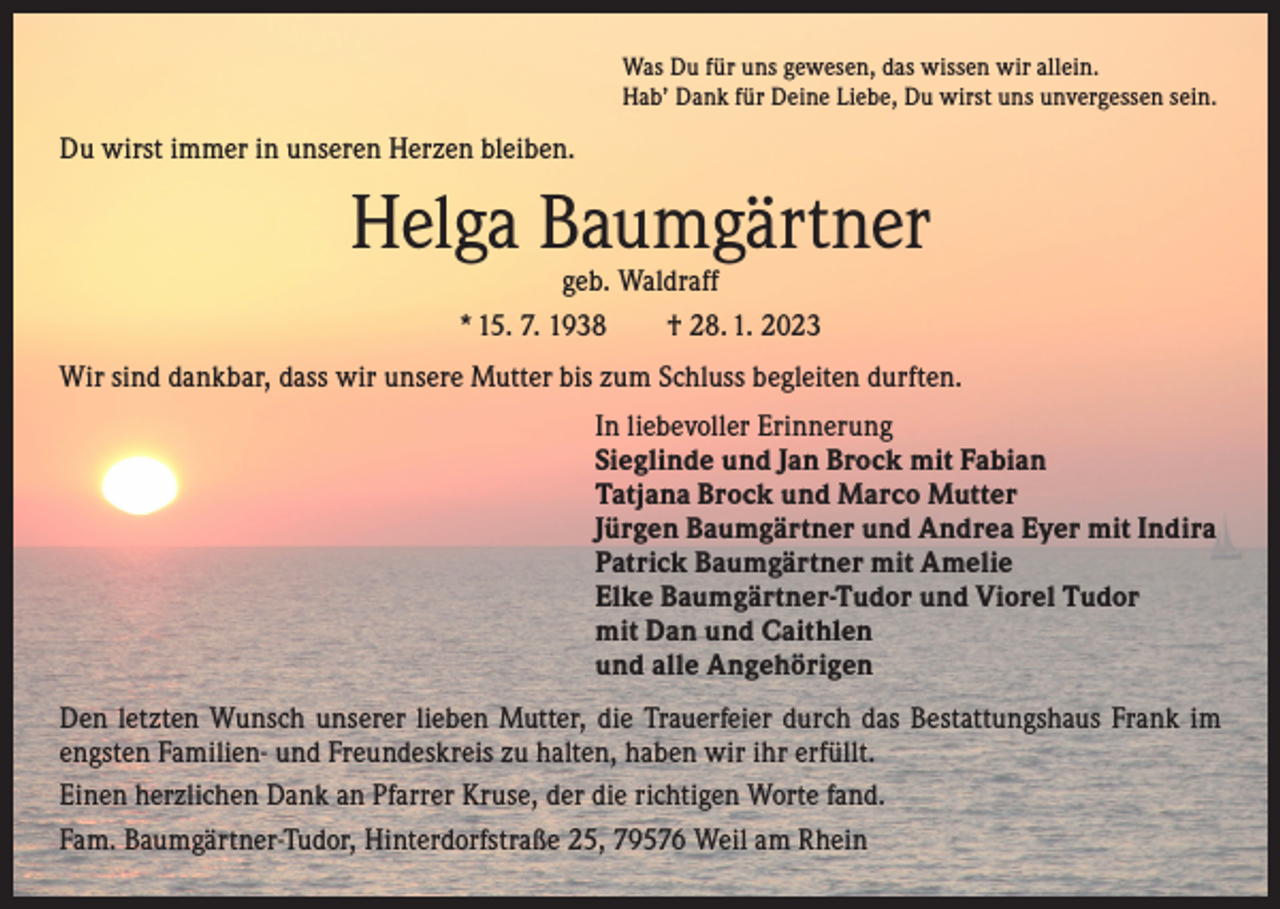 <p>Was Du für uns gewesen, das wissen wir allein.<br />Hab’ Dank für Deine Liebe, Du wirst uns unvergessen sein.</p><p>Du wirst immer in unseren Herzen bleiben.</p><p>Helga Baumgärtner<br />geb. Waldraff<br />* 15. 7. 1938 † 28. 1. 2023</p><p>Wir sind dankbar, dass wir unsere Mutter bis zum Schluss begleiten durften.<br />In liebevoller Erinnerung<br />Sieglinde und Jan Brock mit Fabian<br />Tatjana Brock und Marco Mutter<br />Jürgen Baumgärtner und Andrea Eyer mit Indira<br />Patrick Baumgärtner mit Amelie<br />Elke Baumgärtner-Tudor und Viorel Tudor<br />mit Dan und Caithlen<br />und alle Angehörigen<br />Den letzten Wunsch unserer lieben Mutter, die Trauerfeier durch das Bestattungshaus Frank im<br />engsten Familien- und Freundeskreis zu halten, haben wir ihr erfüllt.<br />Einen herzlichen Dank an Pfarrer Kruse, der die richtigen Worte fand.<br />Fam. Baumgärtner-Tudor, Hinterdorfstraße 25, 79576 Weil am Rhein</p>