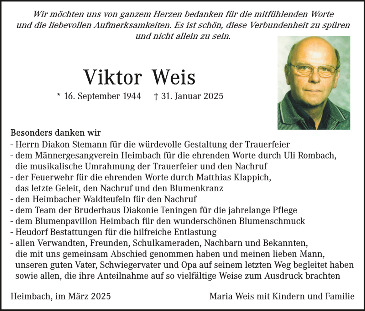 <p>Wir möchten uns von ganzem Herzen bedanken für die mitfühlenden Worte<br />und die liebevollen Aufmerksamkeiten. Es ist schön, diese Verbundenheit zu spüren<br />und nicht allein zu sein.</p><p>* 16. September 1944</p><p>† 31. Januar 2025</p><p>- Herrn Diakon Stemann für die würdevolle Gestaltung der Trauerfeier<br />- dem Männergesangverein Heimbach für die ehrenden Worte durch Uli Rombach,<br />die musikalische Umrahmung der Trauerfeier und den Nachruf<br />- der Feuerwehr für die ehrenden Worte durch Matthias Klappich,<br />das letzte Geleit, den Nachruf und den Blumenkranz<br />- den Heimbacher Waldteufeln für den Nachruf<br />- dem Team der Bruderhaus Diakonie Teningen für die jahrelange Pflege<br />- dem Blumenpavillon Heimbach für den wunderschönen Blumenschmuck<br />- Heudorf Bestattungen für die hilfreiche Entlastung<br />- allen Verwandten, Freunden, Schulkameraden, Nachbarn und Bekannten,<br />die mit uns gemeinsam Abschied genommen haben und meinen lieben Mann,<br />unseren guten Vater, Schwiegervater und Opa auf seinem letzten Weg begleitet haben<br />sowie allen, die ihre Anteilnahme auf so vielfältige Weise zum Ausdruck brachten<br />Heimbach, im März 2025</p><p>Maria Weis mit Kindern und Familie</p>