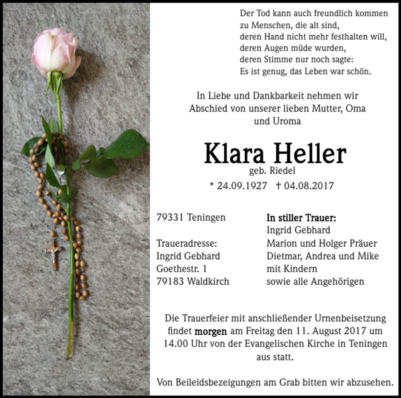 <p>DDer<br />er TTod<br />o d kkann<br />a n n aauch<br />u c h frfreundlich<br />e u n dli c h kkommen<br />o m me n<br />zzuu Menschen,<br />M e ns c h e n, die<br />di e alt<br />n d,<br />alt si<br />sind,<br />dderen<br />er e n Hand<br />H a n d nicht<br />ni c ht mehr<br />m e hr ffesthalten<br />est h alt e n will,<br />will,<br />dderen<br />er e n Augen<br />A u g e n müde<br />m ü d e wurden,<br />w ur d e n,<br />Stimme<br />dderen<br />er e n Sti<br />m m e nur<br />n ur noch<br />n o c h ssagte:<br />a gt e:<br />Esist<br />ist ggenug,<br />Es<br />e n u g, ddas<br />as LLeben<br />e b e n war<br />w ar s schön.<br />c h ö n.</p><p>I n Liebe<br />Li e b e und<br />u n d Dankbarkeit<br />D a n k b ar k eit nehmen<br />n e h m e n wir<br />wir<br />In<br />A bs c hi e d vvon<br />o n uunserer<br />ns er er lilieben<br />e b e n Mutter,<br />M utt er, Oma<br />O ma<br />Abschied<br />uund<br />n d Uroma<br />Ur o m a</p><p>ggeb.<br />e b. Riedel<br />Ri e d el<br />** 24.09.1927<br />2 4. 0 9. 1 9 2 7 †<br />† 04.08.2017<br />0 4. 0 8. 2 0 1 79331<br />9 1 Teningen<br />T e ni n g e n<br />Tr<br />a u er a dr ess e:<br />Traueradresse:<br />IIngrid<br />n gri d Gebhard<br />G e b h ar d<br />GGoethestr.<br />o et h estr. 11<br />779183<br />9 1 8 3 Waldkirch<br />Wal d kir c h</p><p>IIngrid<br />n gri d Gebhard<br />G e b h ar d<br />MMarion<br />ari o n u und<br />n d HHolger<br />ol g er PrPräuer<br />ä u er<br />Di<br />et m ar, AAndrea<br />n dr e a uund<br />n d Mike<br />Mi k e<br />Dietmar,<br />mit KiKindern<br />mit<br />n d er n<br />ssowie<br />o wi e alle<br />all e Angehörigen<br />A n g e h öri g e n</p><p>Die<br />Di e TrTrauerfeier<br />a u erf ei er mit<br />mit aanschließender<br />ns c hli e ß e n d er Urnenbeisetzung<br />Ur n e n b eis et z u n g<br />aamm Freitag<br />Fr eit a g den<br />d e n 11.<br />. August<br />A u g u st 2017<br />2 0 1 7 um<br />u m<br />ﬁndet<br />ﬁ n d et<br />14.00<br />1 4. Uhr<br />U hr vvon<br />o n dder<br />er EEvangelischen<br />v a n g elis c h e n Kirche<br />Kir c h e iinn Teningen<br />T e ni n g e n<br />a us st<br />att.<br />aus<br />statt.<br />Von<br />V o n BBeileidsbezeigungen<br />eil ei ds b e z ei g u n g e n am<br />a m Grab<br />Gr a b bitten<br />bitt e n wir<br />wir abzusehen.<br />a b z us e h e n.</p>