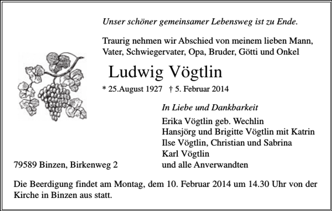 <p>Unser schöner gemeinsamer Lebensweg ist zu Ende.<br />Traurig nehmen wir Abschied von meinem lieben Mann,<br />Vater, Schwiegervater, Opa, Bruder, Götti und Onkel</p><p>Ludwig Vögtlin<br />* 25.August 1927 † 5. Februar 2014</p><p>79589 Binzen, Birkenweg 2</p><p>In Liebe und Dankbarkeit<br />Erika Vögtlin geb. Wechlin<br />Hansjörg und Brigitte Vögtlin mit Katrin<br />Ilse Vögtlin, Christian und Sabrina<br />Karl Vögtlin<br />und alle Anverwandten</p><p>Die Beerdigung findet am Montag, dem 10. Februar 2014 um 14.30 Uhr von der<br />Kirche in Binzen aus statt.</p>