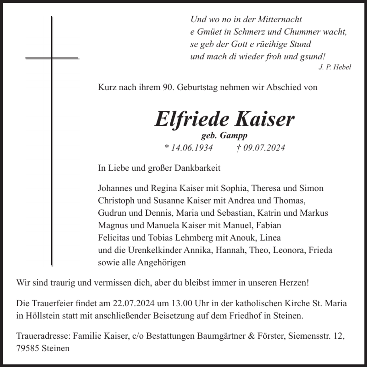 <p>Und wo no in der Mitternacht<br />e Gmüet in Schmerz und Chummer wacht,<br />se geb der Gott e rüeihige Stund<br />und mach di wieder froh und gsund!<br />J. P. Hebel</p>
<p>Kurz nach ihrem 90. Geburtstag nehmen wir Abschied von</p>
<p>Elfriede Kaiser<br />geb. Gampp<br />* 14.06.1934<br />† 09.07.2024<br />In Liebe und großer Dankbarkeit<br />Johannes und Regina Kaiser mit Sophia, Theresa und Simon<br />Christoph und Susanne Kaiser mit Andrea und Thomas,<br />Gudrun und Dennis, Maria und Sebastian, Katrin und Markus<br />Magnus und Manuela Kaiser mit Manuel, Fabian<br />Felicitas und Tobias Lehmberg mit Anouk, Linea<br />und die Urenkelkinder Annika, Hannah, Theo, Leonora, Frieda<br />sowie alle Angehörigen<br />Wir sind traurig und vermissen dich, aber du bleibst immer in unseren Herzen!<br />Die Trauerfeier ﬁndet am 22.07.2024 um 13.00 Uhr in der katholischen Kirche St. Maria<br />in Höllstein statt mit anschließender Beisetzung auf dem Friedhof in Steinen.<br />Traueradresse: Familie Kaiser, c/o Bestattungen Baumgärtner &amp; Förster, Siemensstr. 12,<br />79585 Steinen</p>