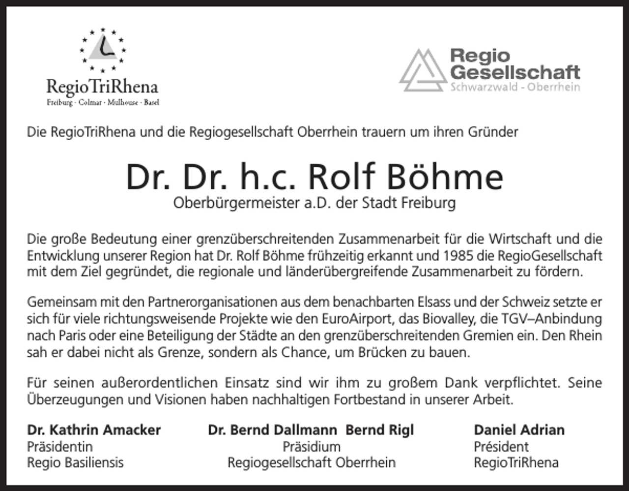 <p>RegioTriRhena<br />Die RegioTriRhena und die Regiogesellschaft Oberrhein trauern um ihren Gründer</p><p>Dr. Dr. h.c. Rolf Böhme<br />Oberbürgermeister a.D. der Stadt Freiburg</p><p>Die große Bedeutung einer grenzüberschreitenden Zusammenarbeit für die Wirtschaft und die<br />Entwicklung unserer Region hat Dr. Rolf Böhme frühzeitig erkannt und 1985 die RegioGesellschaft<br />mit dem Ziel gegründet, die regionale und länderübergreifende Zusammenarbeit zu fördern.<br />Gemeinsam mit den Partnerorganisationen aus dem benachbarten Elsass und der Schweiz setzte er<br />sich für viele richtungsweisende Projekte wie den EuroAirport, das Biovalley, die TGV–Anbindung<br />nach Paris oder eine Beteiligung der Städte an den grenzüberschreitenden Gremien ein. Den Rhein<br />sah er dabei nicht als Grenze, sondern als Chance, um Brücken zu bauen.<br />Für seinen außerordentlichen Einsatz sind wir ihm zu großem Dank verpflichtet. Seine<br />Überzeugungen und Visionen haben nachhaltigen Fortbestand in unserer Arbeit.<br />Dr. Kathrin Amacker<br />Präsidentin<br />Regio Basiliensis</p><p>Dr. Bernd Dallmann Bernd Rigl<br />Präsidium<br />Regiogesellschaft Oberrhein</p><p>Daniel Adrian<br />Président<br />RegioTriRhena</p>