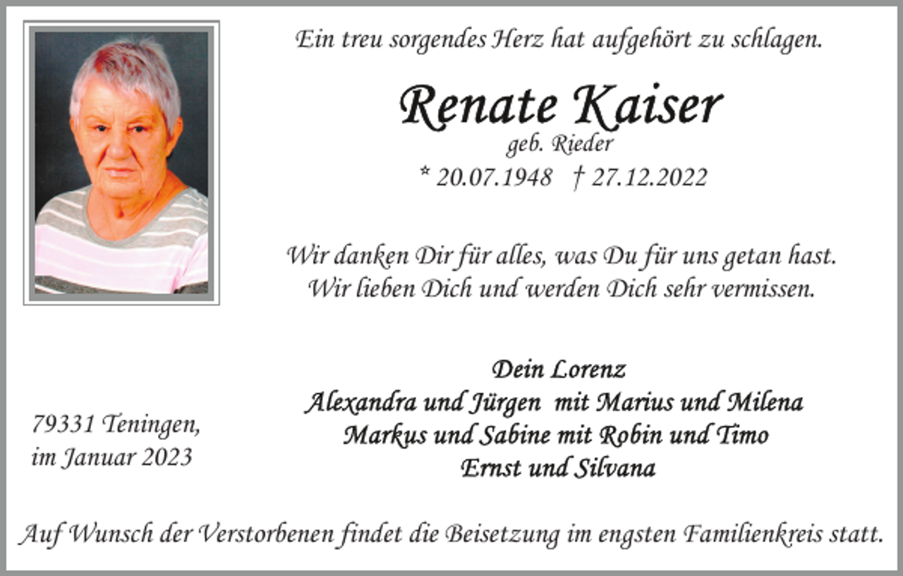 <p>Ein treu sorgendes Herz hat aufgehört zu schlagen.</p><p>geb. Rieder</p><p>* 20.07.1948 † 27.12.2022<br />Wir danken Dir für alles, was Du für uns getan hast.<br />Wir lieben Dich und werden Dich sehr vermissen.</p><p>79331 Teningen,<br />im Januar 2023<br />Auf Wunsch der Verstorbenen findet die Beisetzung im engsten Familienkreis statt.</p>