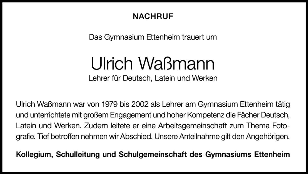 <p>NACHRUF<br />Das Gymnasium Ettenheim trauert um</p><p>Ulrich Waßmann</p><p>Lehrer für Deutsch, Latein und Werken<br />Ulrich Waßmann war von 1979 bis 2002 als Lehrer am Gymnasium Ettenheim tätig<br />und unterrichtete mit großem Engagement und hoher Kompetenz die Fächer Deutsch,<br />Latein und Werken. Zudem leitete er eine Arbeitsgemeinschaft zum Thema Fotografie. Tief betroffen nehmen wir Abschied. Unsere Anteilnahme gilt den Angehörigen.<br />Kollegium, Schulleitung und Schulgemeinschaft des Gymnasiums Ettenheim</p>