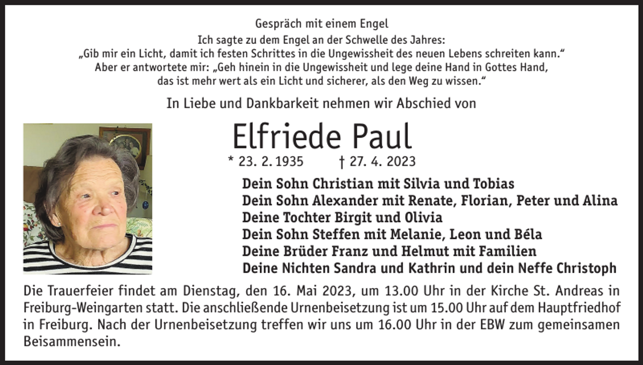 <p>Gespräch mit einem Engel<br />Ich sagte zu dem Engel an der Schwelle des Jahres:<br />„Gib mir ein Licht, damit ich festen Schrittes in die Ungewissheit des neuen Lebens schreiten kann.“<br />Aber er antwortete mir: „Geh hinein in die Ungewissheit und lege deine Hand in Gottes Hand,<br />das ist mehr wert als ein Licht und sicherer, als den Weg zu wissen.“</p><p>In Liebe und Dankbarkeit nehmen wir Abschied von</p><p>Elfriede Paul</p><p>* 23. 2. 1935<br />† 27. 4. 2023<br />Dein Sohn Christian mit Silvia und Tobias<br />Dein Sohn Alexander mit Renate, Florian, Peter und Alina<br />Deine Tochter Birgit und Olivia<br />Dein Sohn Steffen mit Melanie, Leon und Béla<br />Deine Brüder Franz und Helmut mit Familien<br />Deine Nichten Sandra und Kathrin und dein Neffe Christoph<br />Die Trauerfeier findet am Dienstag, den 16. Mai 2023, um 13.00 Uhr in der Kirche St. Andreas in<br />Freiburg-Weingarten statt. Die anschließende Urnenbeisetzung ist um 15.00 Uhr auf dem Hauptfriedhof<br />in Freiburg. Nach der Urnenbeisetzung treffen wir uns um 16.00 Uhr in der EBW zum gemeinsamen<br />Beisammensein.</p>