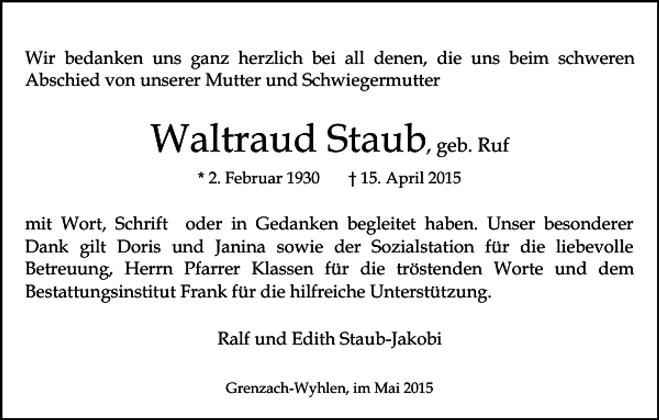 <p>Wir bedanken uns ganz herzlich bei all denen, die uns beim schweren<br />Abschied von unserer Mutter und Schwiegermutter</p><p>Waltraud Staub, geb. Ruf<br />* 2. Februar 1930</p><p>† 15. April 2015</p><p>mit Wort, Schrift oder in Gedanken begleitet haben. Unser besonderer<br />Dank gilt Doris und Janina sowie der Sozialstation für die liebevolle<br />Betreuung, Herrn Pfarrer Klassen für die tröstenden Worte und dem<br />Bestattungsinstitut Frank für die hilfreiche Unterstützung.<br />Ralf und Edith Staub-Jakobi<br />Grenzach-Wyhlen, im Mai 2015</p>