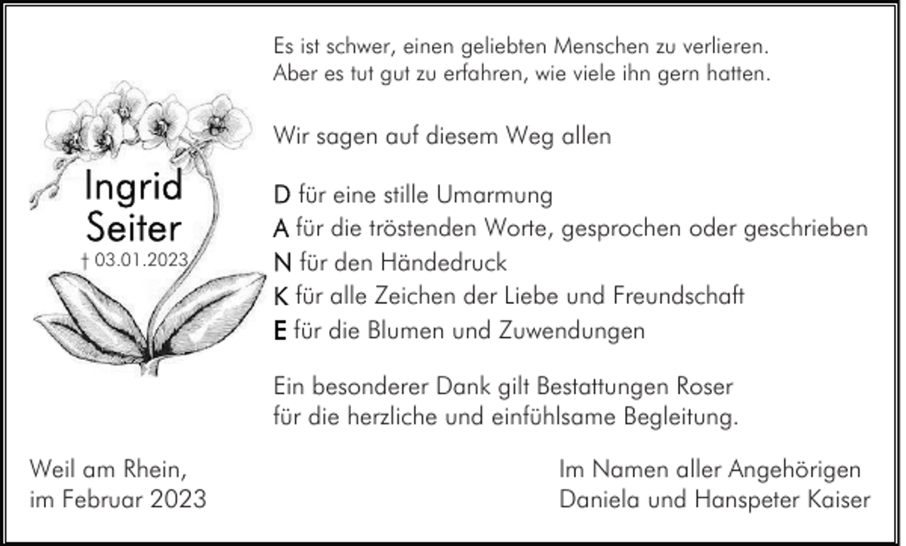 <p>Es ist schwer, einen geliebten Menschen zu verlieren.<br />Aber es tut gut zu erfahren, wie viele ihn gern hatten.</p><p>Wir sagen auf diesem Weg allen</p><p>† 03.01.2023</p><p>für eine stille Umarmung<br />für die tröstenden Worte, gesprochen oder geschrieben<br />für den Händedruck<br />für alle Zeichen der Liebe und Freundschaft<br />für die Blumen und Zuwendungen<br />Ein besonderer Dank gilt Bestattungen Roser<br />für die herzliche und einfühlsame Begleitung.</p><p>Weil am Rhein,<br />im Februar 2023</p><p>Im Namen aller Angehörigen<br />Daniela und Hanspeter Kaiser</p>