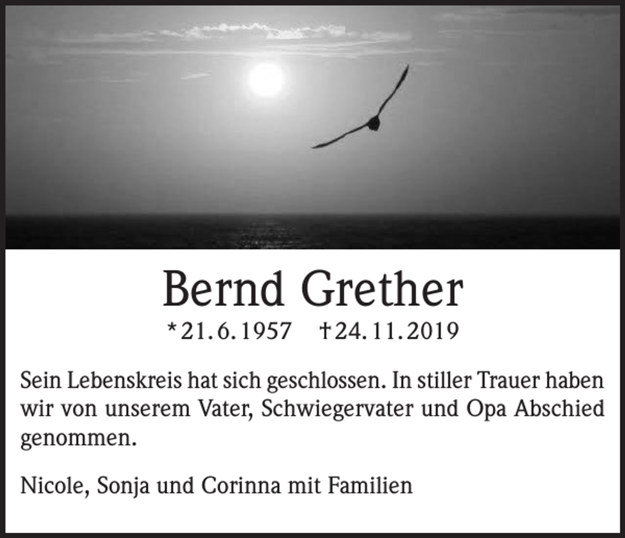 <p>Bernd Grether<br />* 21. 6. 1957</p><p>† 24. 11. 2019</p><p>Sein Lebenskreis hat sich geschlossen. In stiller Trauer haben<br />wir von unserem Vater, Schwiegervater und Opa Abschied<br />genommen.<br />Nicole, Sonja und Corinna mit Familien</p>