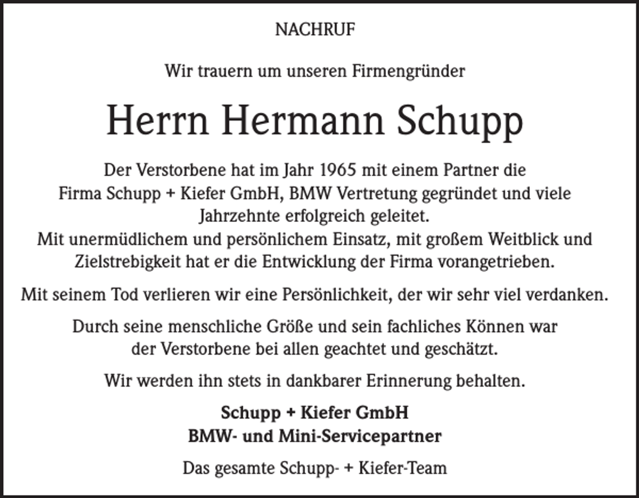 <p>NACHRUF<br />Wir trauern um unseren Firmengründer</p><p>Herrn Hermann Schupp<br />Der Verstorbene hat im Jahr 1965 mit einem Partner die<br />Firma Schupp + Kiefer GmbH, BMW Vertretung gegründet und viele<br />Jahrzehnte erfolgreich geleitet.<br />Mit unermüdlichem und persönlichem Einsatz, mit großem Weitblick und<br />Zielstrebigkeit hat er die Entwicklung der Firma vorangetrieben.<br />Mit seinem Tod verlieren wir eine Persönlichkeit, der wir sehr viel verdanken.<br />Durch seine menschliche Größe und sein fachliches Können war<br />der Verstorbene bei allen geachtet und geschätzt.<br />Wir werden ihn stets in dankbarer Erinnerung behalten.<br />Schupp + Kiefer GmbH<br />BMW- und Mini-Servicepartner<br />Das gesamte Schupp- + Kiefer-Team</p>