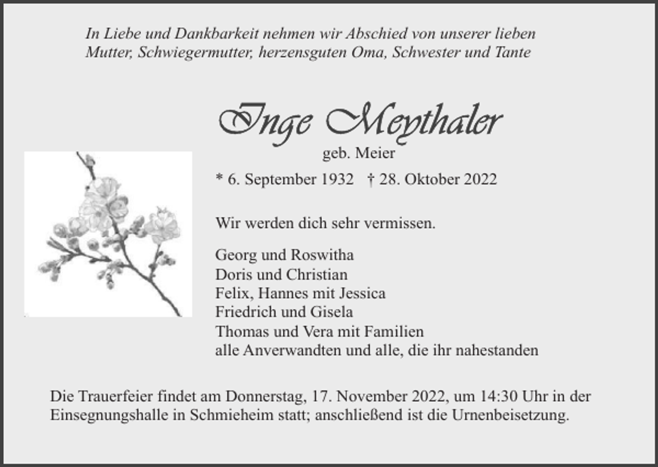 <p>In Liebe und Dankbarkeit nehmen wir Abschied von unserer lieben<br />Mutter, Schwiegermutter, herzensguten Oma, Schwester und Tante</p><p>geb. Meier<br />* 6. September 1932 † 28. Oktober 2022<br />Wir werden dich sehr vermissen.<br />Georg und Roswitha<br />Doris und Christian<br />Felix, Hannes mit Jessica<br />Friedrich und Gisela<br />Thomas und Vera mit Familien<br />alle Anverwandten und alle, die ihr nahestanden<br />Die Trauerfeier findet am Donnerstag, 17. November 2022, um 14:30 Uhr in der<br />Einsegnungshalle in Schmieheim statt; anschließend ist die Urnenbeisetzung.</p>