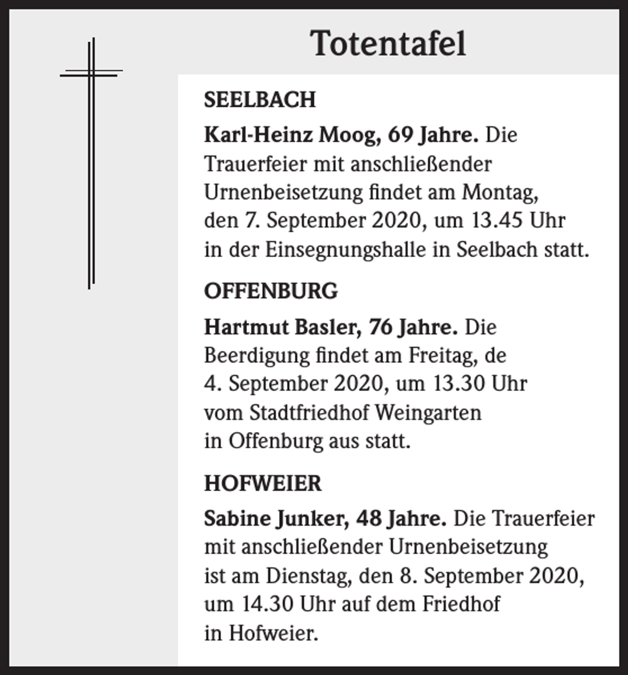 <p>Totentafel<br />SEELBACH<br />Karl-Heinz Moog, 69 Jahre. Die<br />Trauerfeier mit anschließender<br />Urnenbeisetzung findet am Montag,<br />den 7. September 2020, um 13.45 Uhr<br />in der Einsegnungshalle in Seelbach statt.<br />OFFENBURG<br />Hartmut Basler, 76 Jahre. Die<br />Beerdigung findet am Freitag, de<br />4. September 2020, um 13.30 Uhr<br />vom Stadtfriedhof Weingarten<br />in Offenburg aus statt.<br />HOFWEIER<br />Sabine Junker, 48 Jahre. Die Trauerfeier<br />mit anschließender Urnenbeisetzung<br />ist am Dienstag, den 8. September 2020,<br />um 14.30 Uhr auf dem Friedhof<br />in Hofweier.</p>