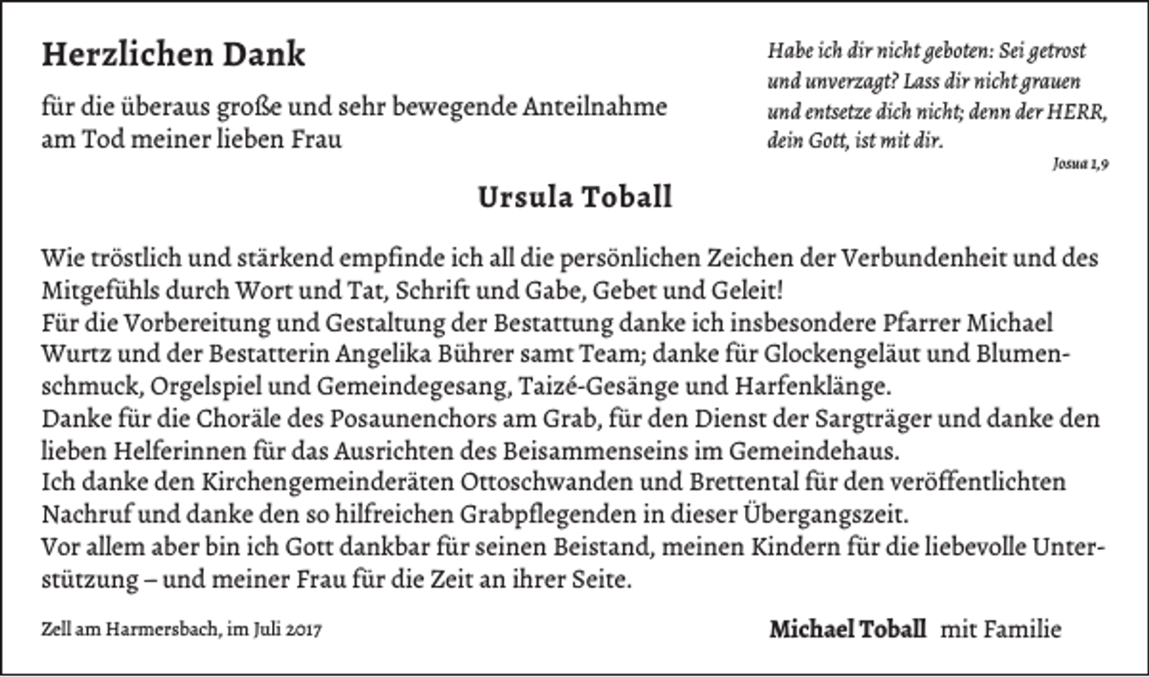 <p>HHerzlichen<br />e r zli c h e n DDank<br />ank<br />f ür die<br />für<br />di e überaus<br />ü b er a u s große<br />gr o ß e und<br />u n d sehr<br />s e hr bewegende<br />b e w e g e n d e Anteilnahme<br />A nt eil n a h m e<br />aamm Tod<br />T o d meiner<br />m ei n er lilieben<br />e b e n Frau<br />Fr a u</p><p>UUrsula<br />r s ul a TToball<br />o b all</p><p>H a be icich<br />Habe<br />h dir<br />dirnic<br />nicht<br />ht gegeboten:<br />b ote n: Sei<br />Seigetr<br />getrost<br />ost<br />dir nic<br />nicht<br />grauen<br />uund<br />n d uunverzagt?<br />n verz a gt? LLass<br />ass dir<br />ht gr<br />a ue n<br />dichh nicht;<br />denn<br />der HHERR,<br />uund<br />n d eentsetze<br />ntsetze dic<br />nic ht; de<br />n n der<br />ERR ,<br />deinn Gott,<br />ist mit<br />dir.<br />dei<br />G ott, ist<br />mit dir.<br />JJosua<br />os u a 1,9<br />1, 9</p><p>Wi e trtröstlich<br />Wie<br />ö stli c h u und<br />n d ststärkend<br />är k e n d e empfinde<br />m pfi n d e i cich<br />h allalldidie<br />e p persönlichen<br />er s ö nli c h e n Z Zeichen<br />ei c h e n d der<br />er V Verbundenheit<br />er b u n d e n h eit u und<br />n d d edes<br />s<br />Mitgefühls<br />Mit<br />g ef ü hl s ddurch<br />ur c h Wort<br />W ort uund<br />n d TTat,<br />at, S Schrift<br />c hrift u und<br />n d GGabe,<br />a b e, GGebet<br />e b et u und<br />n d GGeleit!<br />el eit!<br />FFür<br />ür die<br />di e Vorbereitung<br />V or b er eit u n g und<br />u n d Gestaltung<br />G e st alt u n g dder<br />er Bestattung<br />B e st att u n g ddanke<br />a n k e iich<br />c h iinsbesondere<br />n s b e s o n d er e Pf<br />arr er Michael<br />Mi c h a el<br />Pfarrer<br />fürGlGlockengeläut<br />WWurtz<br />urt z u und<br />n d d der<br />er B Bestatterin<br />e st att eri n A Angelika<br />n g eli k a B Bührer<br />ü hr er s asamt<br />mt T Team;<br />e a m; d danke<br />a n k e f ür<br />o c k e n g el ä ut u und<br />n d BlBlumenu me n sschmuck,<br />c h m u c k, Orgelspiel<br />Or g el s pi el und<br />u n d Gemeindegesang,<br />G e m ei n d e g e s a n g, Taizé-Gesänge<br />T ai z é- G e s ä n g e und<br />u n d Harfenklänge.<br />H arf e n kl ä n g e.<br />Grab,<br />Dienst<br />DDanke<br />a n k e f für<br />ür didie<br />e CChoräle<br />h or äl e ddes<br />e s PPosaunenchors<br />o s a u n e n c h or s aam<br />m Gr<br />a b, f für<br />ür dden<br />e n Di<br />e n st dder<br />er SSargträger<br />ar gtr ä g er uund<br />n d ddanke<br />a n k e dden<br />en<br />lieben<br />li<br />e b e n Helferinnen<br />H elf eri n n e n für<br />f ür das<br />d a s Ausrichten<br />A u sri c ht e n des<br />d e s Beisammenseins<br />B ei s a m m e n s ei n s iimm Gemeindehaus.<br />G e m ei n d e h a u s.<br />IIch<br />c h danke<br />d a n k e den<br />d e n Kirchengemeinderäten<br />Kir c h e n g e m ei n d er ät e n Ottoschwanden<br />Ott o s c h w a n d e n und<br />u n d Brettental<br />Br ett e nt al ffür<br />ür den<br />d e n veröffentlichten<br />v er öff e ntli c ht e n<br />hilfreichen<br />Grabpflegenden<br />NNachruf<br />a c hr uf uund<br />n d ddanke<br />a n k e dden<br />e n s so<br />o hilfr<br />ei c h e n Gr<br />a b pfl e g e n d e n i in<br />n didieser<br />e s er ÜÜbergangszeit.<br />b er g a n g s z eit.<br />allem<br />Kindern<br />VVor<br />or all<br />e m aaber<br />b er bibin<br />n i ich<br />c h Gott<br />G ott ddankbar<br />a n k b ar ffür<br />ür sseinen<br />ei n e n BBeistand,<br />ei st a n d, meinen<br />m ei n e n Ki<br />n d er n f für<br />ür didie<br />e liliebevolle<br />e b e v oll e UnterU nt er stützung<br />st<br />üt z u n g –– und<br />u n d meiner<br />m ei n er Frau<br />Fr a u ffür<br />ür die<br />di e Zeit<br />Z eit an<br />a n iihrer<br />hr er Seite.<br />S eit e.<br />ZZell<br />ell aam<br />m Harmersbach,<br />H ar m er s b a c h, iim<br />m JJuli<br />uli 22017<br />01 7</p><p>Michael<br />Mi<br />c h a el TToball<br />o b all mit<br />mitFFamilie<br />a mili e</p>