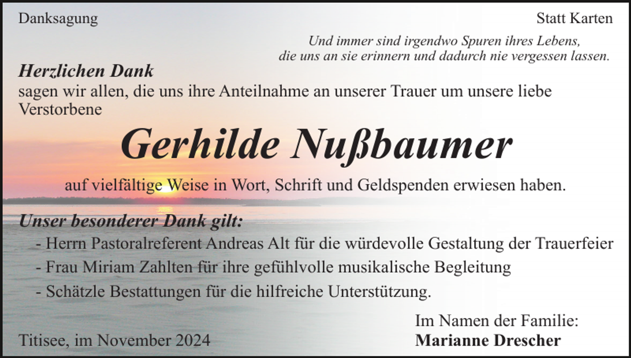 <p>Danksagung</p><p>Statt Karten<br />Und immer sind irgendwo Spuren ihres Lebens,<br />die uns an sie erinnern und dadurch nie vergessen lassen.</p><p>Herzlichen Dank<br />sagen wir allen, die uns ihre Anteilnahme an unserer Trauer um unsere liebe<br />Verstorbene</p><p>Gerhilde Nußbaumer<br />auf vielfältige Weise in Wort, Schrift und Geldspenden erwiesen haben.</p><p>Unser besonderer Dank gilt:<br />- Herrn Pastoralreferent Andreas Alt für die würdevolle Gestaltung der Trauerfeier<br />- Frau Miriam Zahlten für ihre gefühlvolle musikalische Begleitung<br />- Schätzle Bestattungen für die hilfreiche Unterstützung.<br />Titisee, im November 2024</p><p>Im Namen der Familie:<br />Marianne Drescher</p>