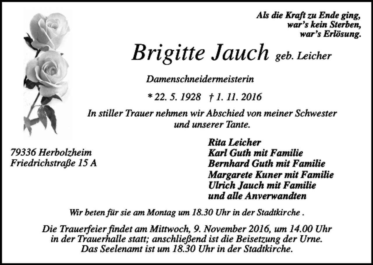 <p>Als die Kraft zu Ende ging,<br />war’s kein Sterben,<br />war’s Erlösung.</p><p>Brigitte Jauch geb. Leicher<br />Damenschneidermeisterin<br />* 22. 5. 1928 † 1. 11. 2016<br />In stiller Trauer nehmen wir Abschied von meiner Schwester<br />und unserer Tante.<br />79336 Herbolzheim<br />Friedrichstraße 15 A</p><p>Rita Leicher<br />Karl Guth mit Familie<br />Bernhard Guth mit Familie<br />Margarete Kuner mit Familie<br />Ulrich Jauch mit Familie<br />und alle Anverwandten</p><p>Wir beten für sie am Montag um 18.30 Uhr in der Stadtkirche .</p><p>Die Trauerfeier findet am Mittwoch, 9. November 2016, um 14.00 Uhr<br />in der Trauerhalle statt; anschließend ist die Beisetzung der Urne.<br />Das Seelenamt ist um 18.30 Uhr in der Stadtkirche.</p>