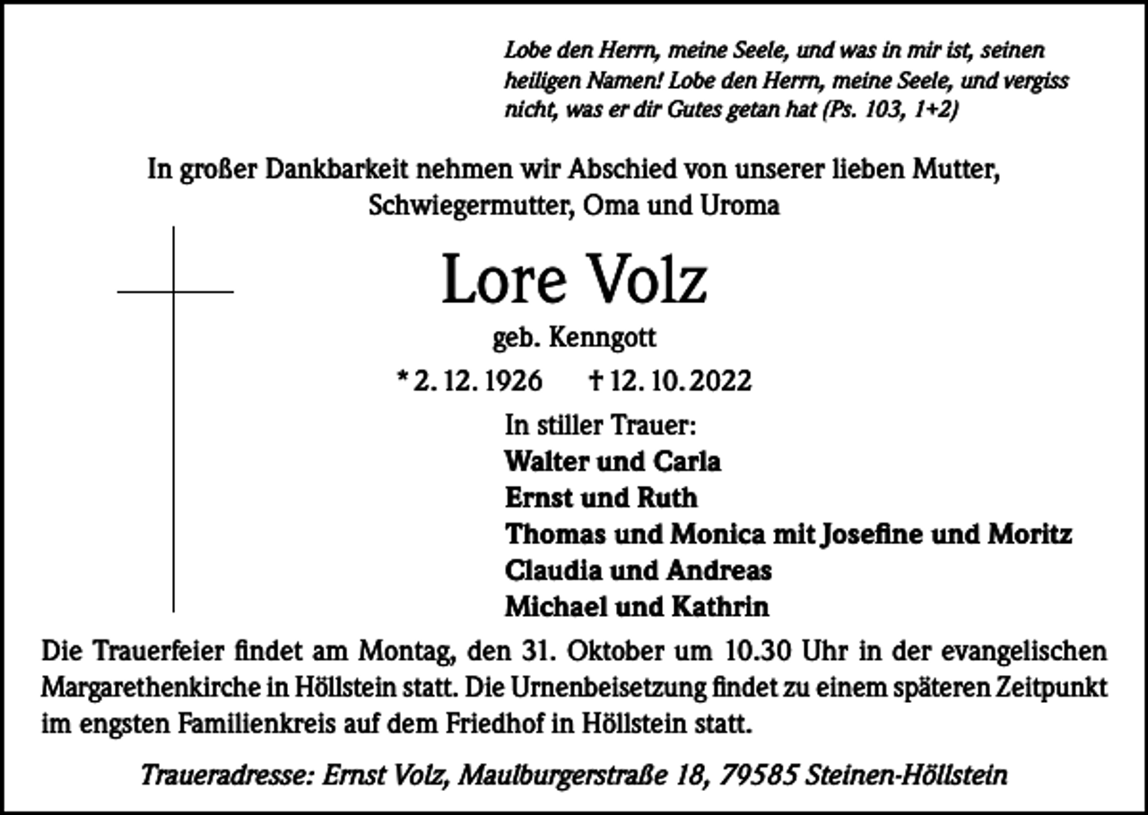 <p>Lobe den Herrn, meine Seele, und was in mir ist, seinen<br />heiligen Namen! Lobe den Herrn, meine Seele, und vergiss<br />nicht, was er dir Gutes getan hat (Ps. 103, 1+2)</p><p>In großer Dankbarkeit nehmen wir Abschied von unserer lieben Mutter,<br />Schwiegermutter, Oma und Uroma</p><p>Lore Volz</p><p>geb. Kenngott<br />* 2. 12. 1926<br />† 12. 10. 2022<br />In stiller Trauer:<br />Walter und Carla<br />Ernst und Ruth<br />Thomas und Monica mit Josefine und Moritz<br />Claudia und Andreas<br />Michael und Kathrin<br />Die Trauerfeier findet am Montag, den 31. Oktober um 10.30 Uhr in der evangelischen<br />Margarethenkirche in Höllstein statt. Die Urnenbeisetzung findet zu einem späteren ­Zeitpunkt<br />im engsten Familienkreis auf dem Friedhof in Höllstein statt.<br />Traueradresse: Ernst Volz, Maulburgerstraße 18, 79585 Steinen-Höllstein</p>