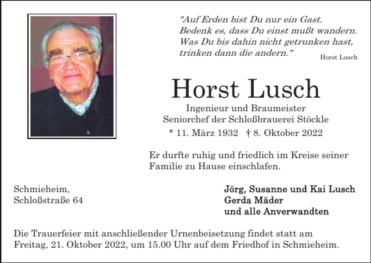 <p>"Auf Erden bist Du nur ein Gast.<br />Bedenk es, dass Du einst mußt wandern.<br />Was Du bis dahin nicht getrunken hast,<br />trinken dann die andern."<br />Horst Lusch</p><p>Horst Lusch<br />Ingenieur und Braumeister<br />Seniorchef der Schloßbrauerei Stöckle<br />* 11. März 1932 † 8. Oktober 2022<br />Er durfte ruhig und friedlich im Kreise seiner<br />Familie zu Hause einschlafen.<br />Schmieheim,<br />Schloßstraße 64</p><p>Die Trauerfeier mit anschließender Urnenbeisetzung findet statt am<br />Freitag, 21. Oktober 2022, um 15.00 Uhr auf dem Friedhof in Schmieheim.</p>