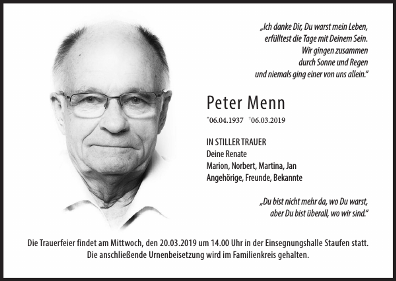 <p>„Ich danke Dir, Du warst mein Leben,<br />erfülltest die Tage mit Deinem Sein.<br />Wir gingen zusammen<br />durch Sonne und Regen<br />und niemals ging einer von uns allein.“</p><p>Peter Menn<br />06.04.1937 †06.03.2019</p><p>*</p><p>IN STILLER TRAUER<br />Deine Renate<br />Marion, Norbert, Martina, Jan<br />Angehörige, Freunde, Bekannte<br />„Du bist nicht mehr da, wo Du warst,<br />aber Du bist überall, wo wir sind.“<br />Die Trauerfeier findet am Mittwoch, den 20.03.2019 um 14.00 Uhr in der Einsegnungshalle Staufen statt.<br />Die anschließende Urnenbeisetzung wird im Familienkreis gehalten.</p>