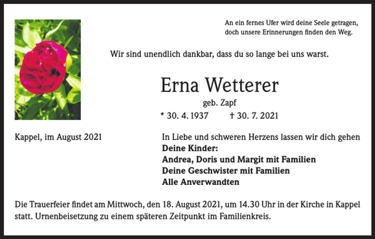 <p>An ein fernes Ufer wird deine Seele getragen,<br />doch unsere Erinnerungen finden den Weg.</p><p>Wir sind unendlich dankbar, dass du so lange bei uns warst.</p><p>Erna Wetterer<br />geb. Zapf<br />* 30. 4. 1937<br />† 30. 7. 2021<br />Kappel, im August 2021 In Liebe und schweren Herzens lassen wir dich gehen<br />Deine Kinder:<br />Andrea, Doris und Margit mit Familien<br />Deine Geschwister mit Familien<br />Alle Anverwandten<br />Die Trauerfeier findet am Mittwoch, den 18. August 2021, um 14.30 Uhr in der Kirche in Kappel<br />statt. Urnenbeisetzung zu einem späteren Zeitpunkt im Familienkreis.</p>