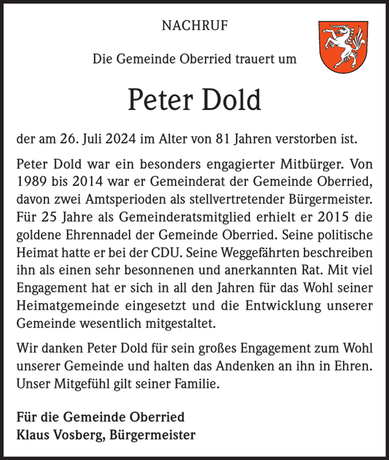 <p>NACHRUF<br />Die Gemeinde Oberried trauert um</p><p>Peter Dold<br />der am 26. Juli 2024 im Alter von 81 Jahren verstorben ist.<br />Peter Dold war ein besonders engagierter Mitbürger. Von<br />1989 bis 2014 war er Gemeinderat der Gemeinde Oberried,<br />davon zwei Amtsperioden als stellvertretender Bürgermeister.<br />Für 25 Jahre als Gemeinderatsmitglied erhielt er 2015 die<br />goldene Ehrennadel der Gemeinde Oberried. Seine politische<br />Heimat hatte er bei der CDU. Seine Weggefährten beschreiben<br />ihn als einen sehr besonnenen und anerkannten Rat. Mit viel<br />Engagement hat er sich in all den Jahren für das Wohl seiner<br />Heimatgemeinde eingesetzt und die Entwicklung unserer<br />Gemeinde wesentlich mitgestaltet.<br />Wir danken Peter Dold für sein großes Engagement zum Wohl<br />unserer Gemeinde und halten das Andenken an ihn in Ehren.<br />Unser Mitgefühl gilt seiner Familie.<br />Für die Gemeinde Oberried<br />Klaus Vosberg, Bürgermeister</p>