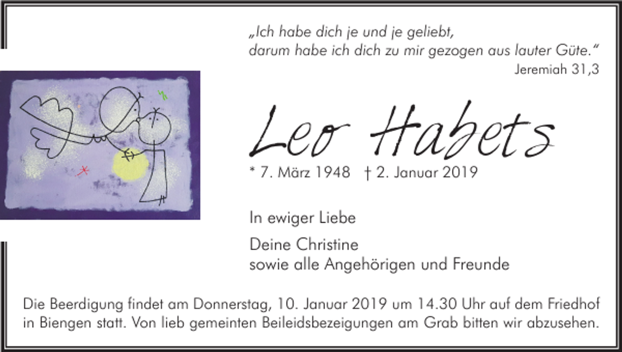 <p>„Ich habe dich je und je geliebt,<br />darum habe ich dich zu mir gezogen aus lauter Güte.“<br />Jeremiah 31,3</p><p>Leo Habets<br />* 7. März 1948 † 2. Januar 2019</p><p>In ewiger Liebe<br />Deine Christine<br />sowie alle Angehörigen und Freunde<br />Die Beerdigung findet am Donnerstag, 10. Januar 2019 um 14.30 Uhr auf dem Friedhof<br />in Biengen statt. Von lieb gemeinten Beileidsbezeigungen am Grab bitten wir abzusehen.</p>