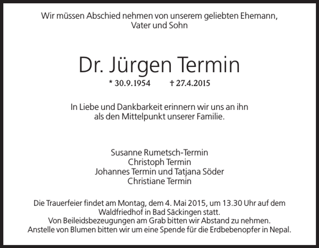 <p>Wir müssen Abschied nehmen von unserem geliebten Ehemann,<br />Vater und Sohn</p><p>Dr. Jürgen Termin<br />* 30.9.1954</p><p>† 27.4.2015</p><p>In Liebe und Dankbarkeit erinnern wir uns an ihn<br />als den Mittelpunkt unserer Familie.</p><p>Susanne Rumetsch-Termin<br />Christoph Termin<br />Johannes Termin und Tatjana Söder<br />Christiane Termin<br />Die Trauerfeier findet am Montag, dem 4. Mai 2015, um 13.30 Uhr auf dem<br />Waldfriedhof in Bad Säckingen statt.<br />Von Beileidsbezeugungen am Grab bitten wir Abstand zu nehmen.<br />Anstelle von Blumen bitten wir um eine Spende für die Erdbebenopfer in Nepal.</p>