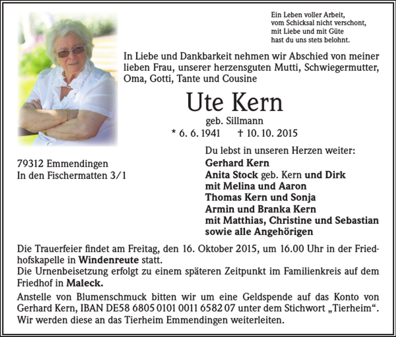 <p>Ein Leben voller Arbeit,<br />vom Schicksal nicht verschont,<br />mit Liebe und mit Güte<br />hast du uns stets belohnt.</p><p>In Liebe und Dankbarkeit nehmen wir Abschied von meiner<br />lieben Frau, unserer herzensguten Mutti, Schwiegermutter,<br />Oma, Gotti, Tante und Cousine</p><p>Ute Kern</p><p>geb. Sillmann<br />* 6. 6. 1941 † 10. 10. 2015<br />79312 Emmendingen<br />In den Fischermatten 3/1</p><p>Du lebst in unseren Herzen weiter:<br />Gerhard Kern<br />Anita Stock geb. Kern und Dirk<br />mit Melina und Aaron<br />Thomas Kern und Sonja<br />Armin und Branka Kern<br />mit Matthias, Christine und Sebastian<br />sowie alle Angehörigen</p><p>Die Trauerfeier findet am Freitag, den 16. Oktober 2015, um 16.00 Uhr in der Friedhofskapelle in Windenreute statt.<br />Die Urnenbeisetzung erfolgt zu einem späteren Zeitpunkt im Familienkreis auf dem<br />Friedhof in Maleck.<br />Anstelle von Blumenschmuck bitten wir um eine Geldspende auf das Konto von<br />­Gerhard Kern, IBAN DE58 6805 0101 0011 6582 07 unter dem Stichwort „Tierheim“.<br />Wir werden diese an das Tierheim Emmendingen weiterleiten.</p>