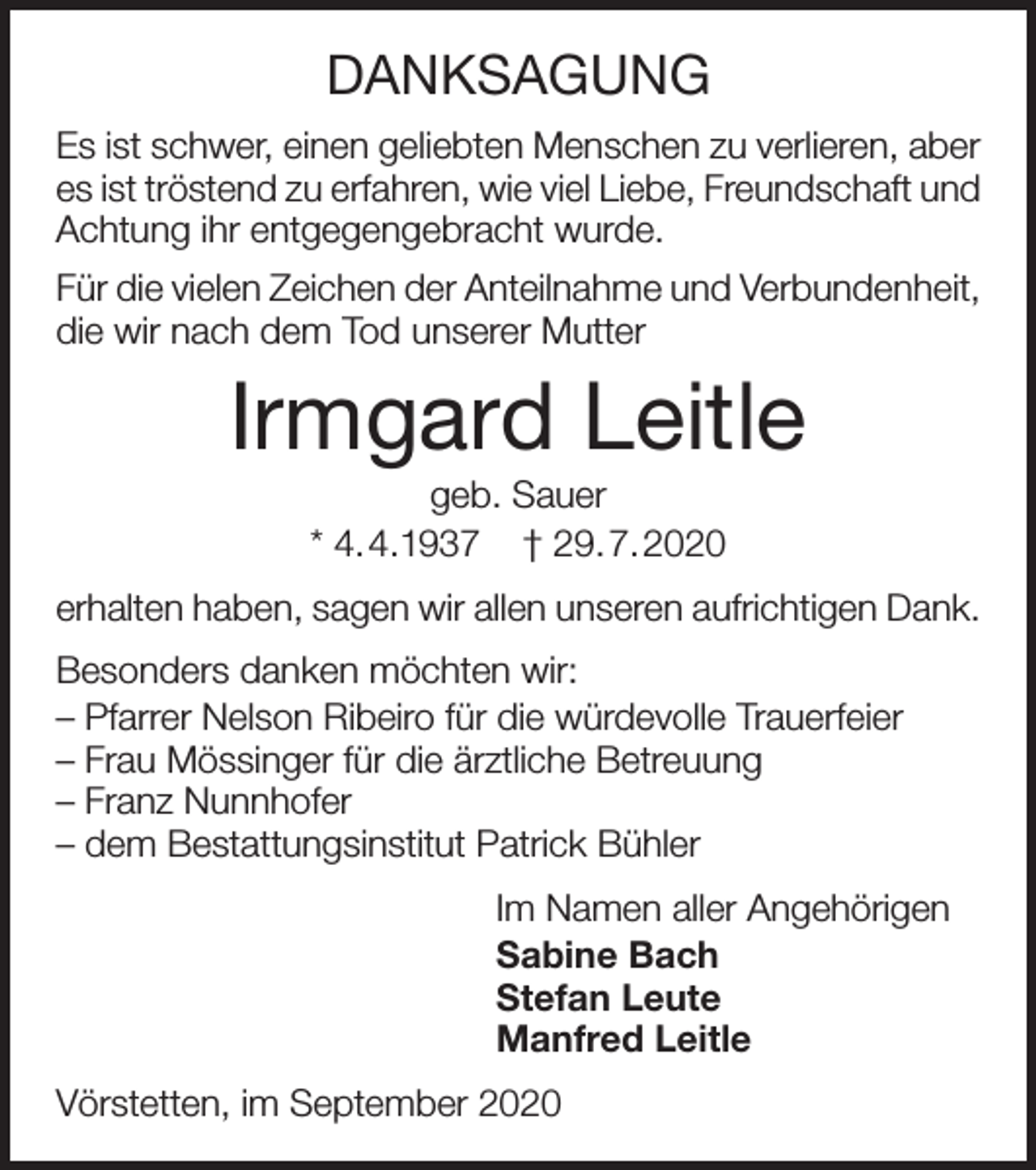 <p>DANKSAGUNG<br />Es ist schwer, einen geliebten Menschen zu verlieren, aber<br />es ist tröstend zu erfahren, wie viel Liebe, Freundschaft und<br />Achtung ihr entgegengebracht wurde.<br />Für die vielen Zeichen der Anteilnahme und Verbundenheit,<br />die wir nach dem Tod unserer Mutter</p><p>Irmgard Leitle<br />geb. Sauer<br />* 4.4.1937 † 29.7.2020<br />erhalten haben, sagen wir allen unseren aufrichtigen Dank.<br />Besonders danken möchten wir:<br />– Pfarrer Nelson Ribeiro für die würdevolle Trauerfeier<br />– Frau Mössinger für die ärztliche Betreuung<br />– Franz Nunnhofer<br />– dem Bestattungsinstitut Patrick Bühler<br />Im Namen aller Angehörigen<br />Sabine Bach<br />Stefan Leute<br />Manfred Leitle<br />Vörstetten, im September 2020</p>