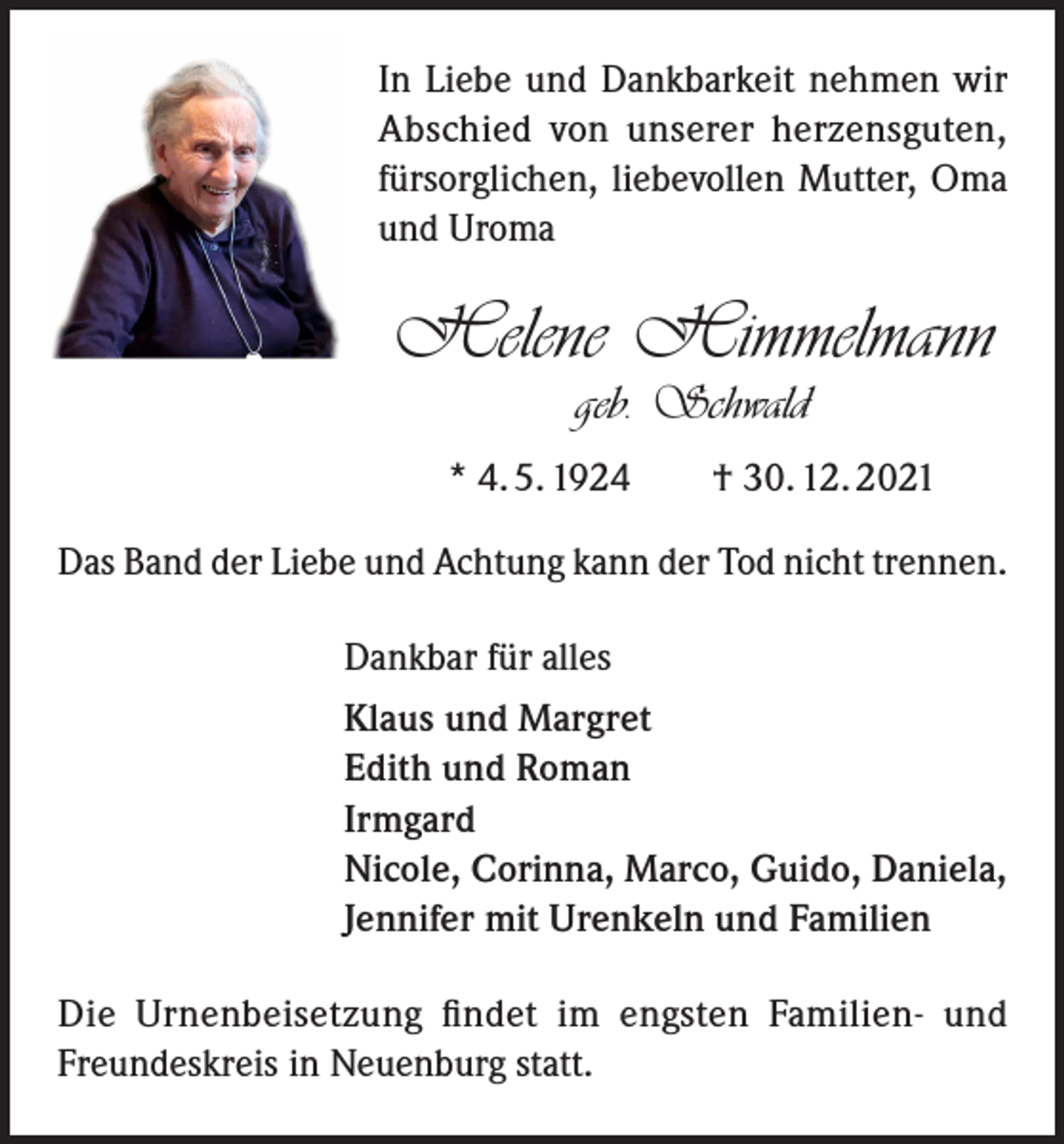 <p>In Liebe und Dankbarkeit nehmen wir<br />Abschied von unserer herzensguten,<br />fürsorglichen, liebevollen Mutter, Oma<br />und Uroma</p><p>Helene Himmelmann<br />geb. Schwald</p><p>* 4. 5. 1924 † 30. 12. 2021<br />Das Band der Liebe und Achtung kann der Tod nicht trennen.<br />Dankbar für alles<br />Klaus und Margret<br />Edith und Roman<br />Irmgard<br />Nicole, Corinna, Marco, Guido, Daniela,<br />Jennifer mit Urenkeln und Familien<br />Die Urnenbeisetzung findet im engsten Familien- und<br />Freundeskreis in Neuenburg statt.</p>