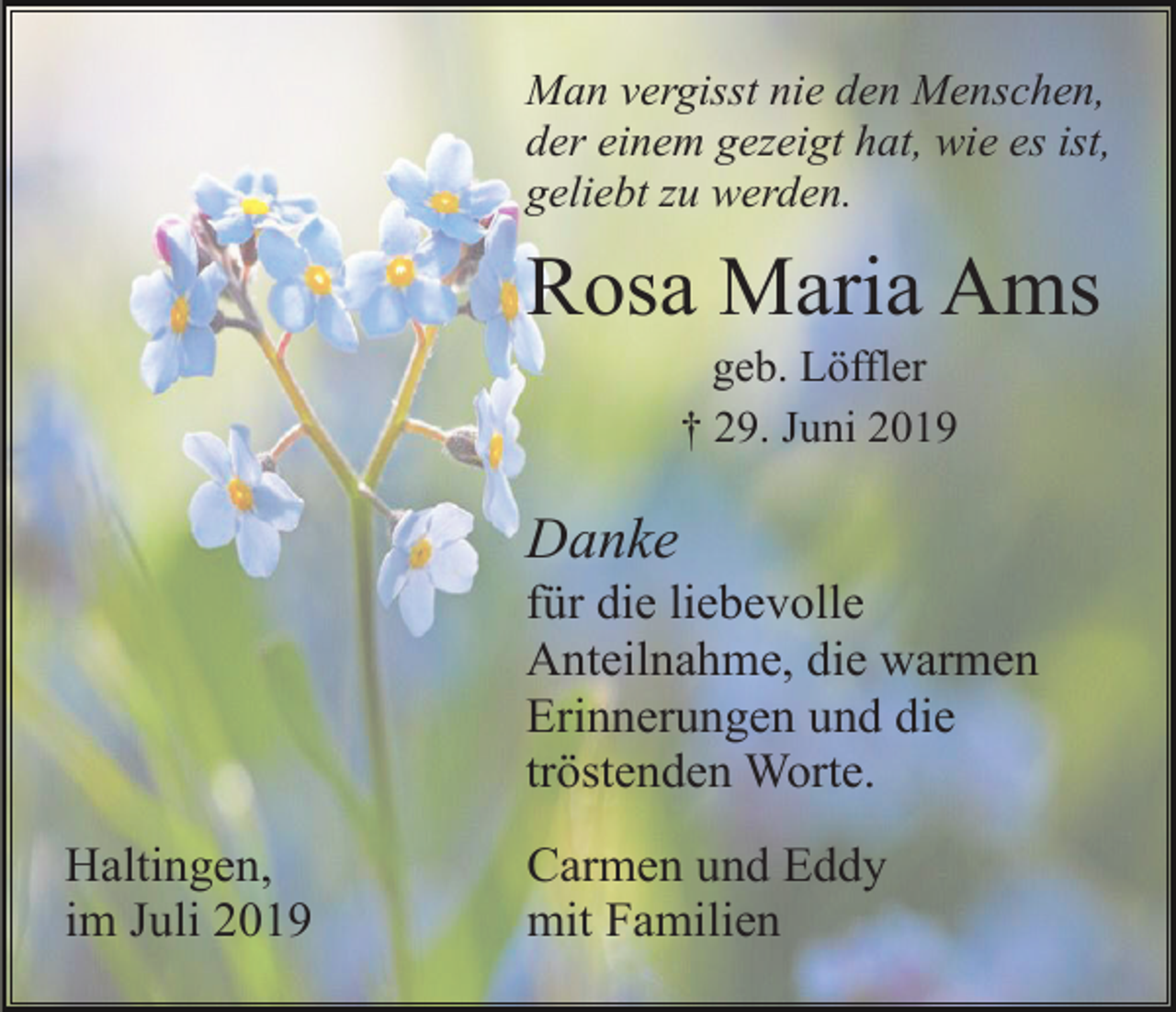 <p>Man vergisst nie den Menschen,<br />der einem gezeigt hat, wie es ist,<br />geliebt zu werden.</p><p>Rosa Maria Ams<br />geb. Löffler<br />† 29. Juni 2019</p><p>Danke<br />für die liebevolle<br />Anteilnahme, die warmen<br />Erinnerungen und die<br />tröstenden Worte.<br />Haltingen,<br />im Juli 2019</p><p>Carmen und Eddy<br />mit Familien</p>