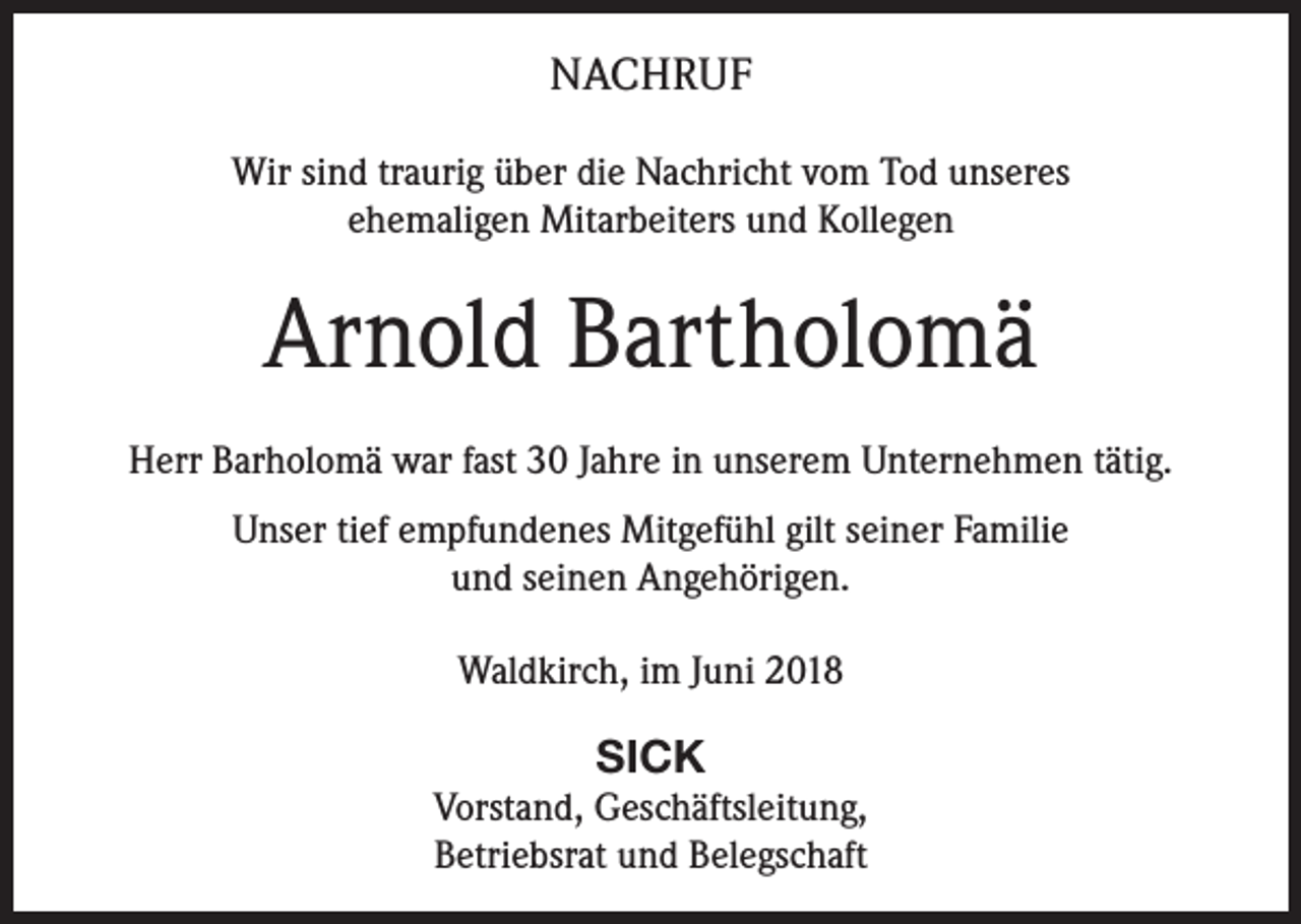 <p>NACHRUF<br />Wir sind traurig über die Nachricht vom Tod unseres<br />ehemaligen Mitarbeiters und Kollegen</p><p>Arnold Bartholomä<br />Herr Barholomä war fast 30 Jahre in unserem Unternehmen tätig.<br />Unser tief empfundenes Mitgefühl gilt seiner Familie<br />und seinen Angehörigen.<br />Waldkirch, im Juni 2018</p><p>SICK<br />Vorstand, Geschäftsleitung,<br />Betriebsrat und Belegschaft</p>