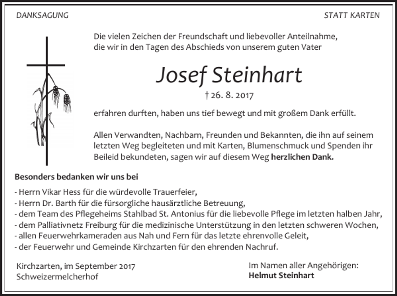 <p>DANKSAGUNG</p><p>STATT KARTEN<br />Die vielen Zeichen der Freundschaft und liebevoller Anteilnahme,<br />die wir in den Tagen des Abschieds von unserem guten Vater</p><p>Josef Steinhart<br />† 26. 8. 2017</p><p>erfahren durften, haben uns tief bewegt und mit großem Dank erfüllt.<br />Allen Verwandten, Nachbarn, Freunden und Bekannten, die ihn auf seinem<br />letzten Weg begleiteten und mit Karten, Blumenschmuck und Spenden ihr<br />Beileid bekundeten, sagen wir auf diesem Weg herzlichen Dank.<br />Besonders bedanken wir uns bei<br />- Herrn Vikar Hess für die würdevolle Trauerfeier,<br />- Herrn Dr. Barth für die fürsorgliche hausärztliche Betreuung,<br />- dem Team des Pflegeheims Stahlbad St. Antonius für die liebevolle Pflege im letzten halben Jahr,<br />- dem Palliativnetz Freiburg für die medizinische Unterstützung in den letzten schweren Wochen,<br />- allen Feuerwehrkameraden aus Nah und Fern für das letzte ehrenvolle Geleit,<br />- der Feuerwehr und Gemeinde Kirchzarten für den ehrenden Nachruf.<br />Kirchzarten, im September 2017<br />Schweizermelcherhof</p><p>Im Namen aller Angehörigen:<br />Helmut Steinhart</p>