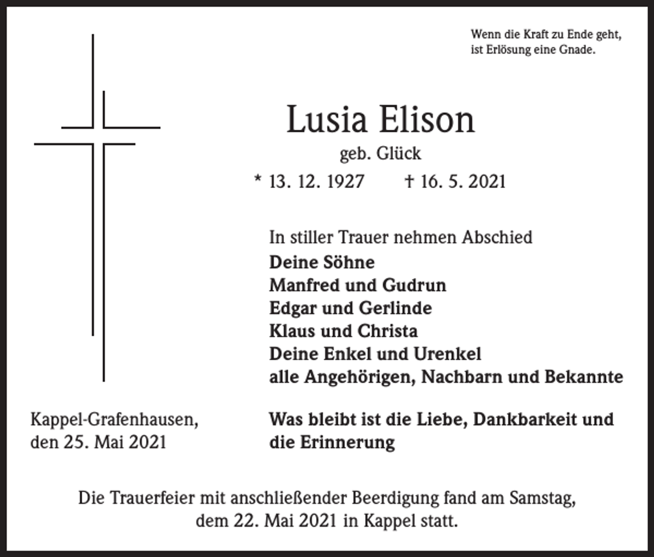 <p>Wenn die Kraft zu Ende geht,<br />ist Erlösung eine Gnade.</p><p>Lusia Elison</p><p>geb. Glück<br />* 13. 12. 1927 † 16. 5. 2021</p><p>In stiller Trauer nehmen Abschied<br />Deine Söhne<br />Manfred und Gudrun<br />Edgar und Gerlinde<br />Klaus und Christa<br />Deine Enkel und Urenkel<br />alle Angehörigen, Nachbarn und Bekannte</p><p>Kappel-Grafenhausen,<br />den 25. Mai 2021</p><p>Was bleibt ist die Liebe, Dankbarkeit und<br />die Erinnerung</p><p>Die Trauerfeier mit anschließender Beerdigung fand am Samstag,<br />dem 22. Mai 2021 in Kappel statt.</p>