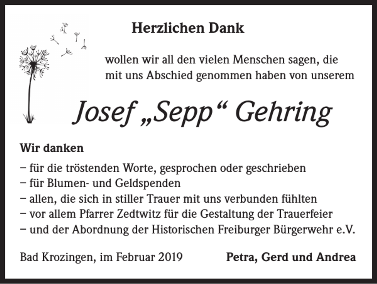 <p>Herzlichen Dank<br />wollen wir all den vielen Menschen sagen, die<br />mit uns Abschied genommen haben von unserem</p><p>Josef „Sepp“ Gehring<br />Wir danken<br />– für die tröstenden Worte, gesprochen oder geschrieben<br />– für Blumen- und Geldspenden<br />– allen, die sich in stiller Trauer mit uns verbunden fühlten<br />– vor allem Pfarrer Zedtwitz für die Gestaltung der Trauerfeier<br />– und der Abordnung der Historischen Freiburger Bürgerwehr e.V.<br />Bad Krozingen, im Februar 2019</p><p>Petra, Gerd und Andrea</p>