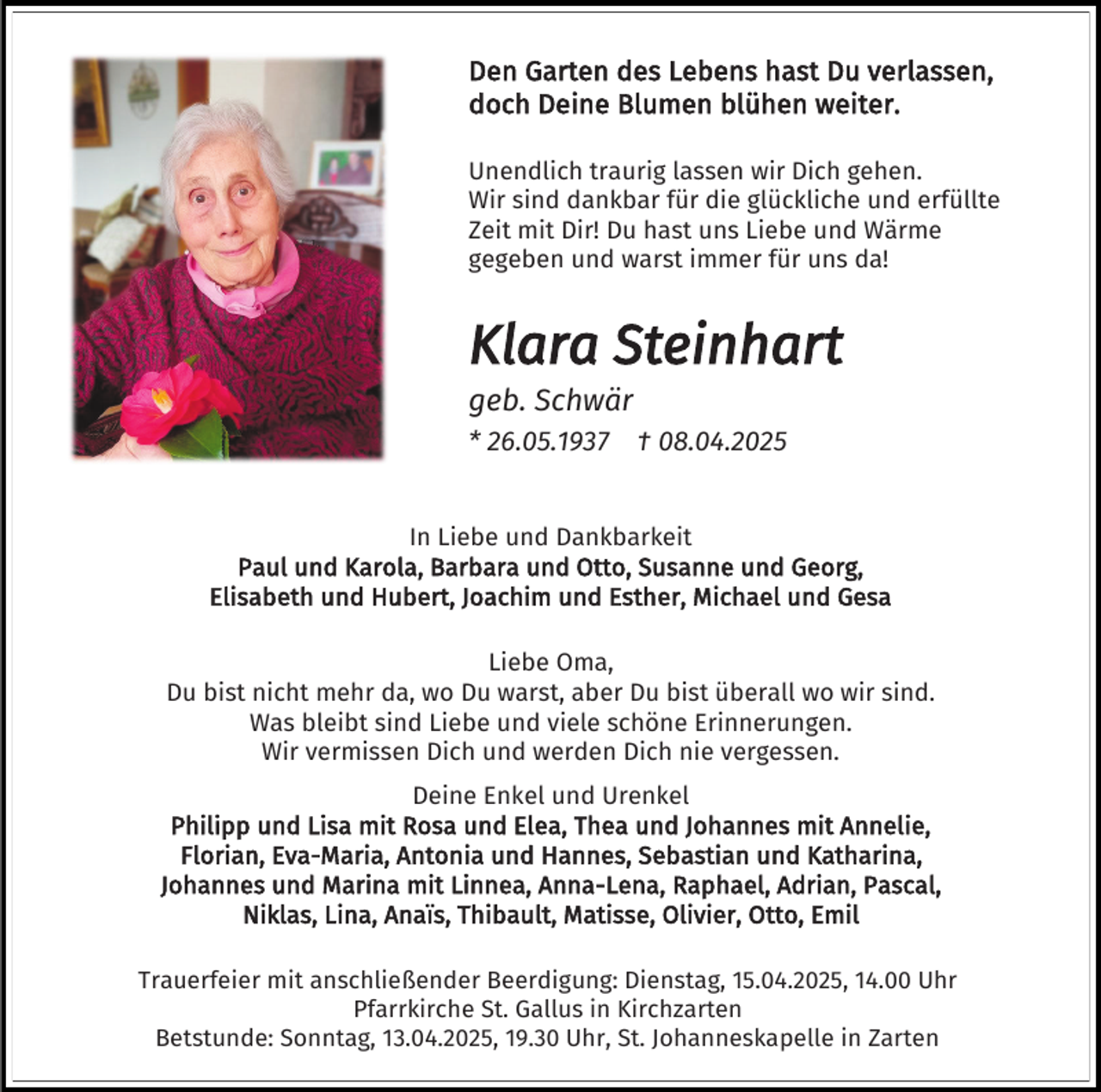 <p>Den Garten des Lebens hast Du verlassen,<br />doch Deine Blumen blühen weiter.<br />Unendlich traurig lassen wir Dich gehen.<br />Wir sind dankbar für die glückliche und erfüllte<br />Zeit mit Dir! Du hast uns Liebe und Wärme<br />gegeben und warst immer für uns da!</p><p>Klara Steinhart<br />geb. Schwär<br />* 26.05.1937</p><p>† 08.04.2025</p><p>In Liebe und Dankbarkeit<br />Paul und Karola, Barbara und Otto, Susanne und Georg,<br />Elisabeth und Hubert, Joachim und Esther, Michael und Gesa<br />Liebe Oma,<br />Du bist nicht mehr da, wo Du warst, aber Du bist überall wo wir sind.<br />Was bleibt sind Liebe und viele schöne Erinnerungen.<br />Wir vermissen Dich und werden Dich nie vergessen.</p><p>Deine Enkel und Urenkel<br />Philipp und Lisa mit Rosa und Elea, Thea und Johannes mit Annelie,<br />Florian, Eva-Maria, Antonia und Hannes, Sebastian und Katharina,<br />Johannes und Marina mit Linnea, Anna-Lena, Raphael, Adrian, Pascal,<br />Niklas, Lina, Anaïs, Thibault, Matisse, Olivier, Otto, Emil<br />Trauerfeier mit anschließender Beerdigung: Dienstag, 15.04.2025, 14.00 Uhr<br />Pfarrkirche St. Gallus in Kirchzarten<br />Betstunde: Sonntag, 13.04.2025, 19.30 Uhr, St. Johanneskapelle in Zarten</p>