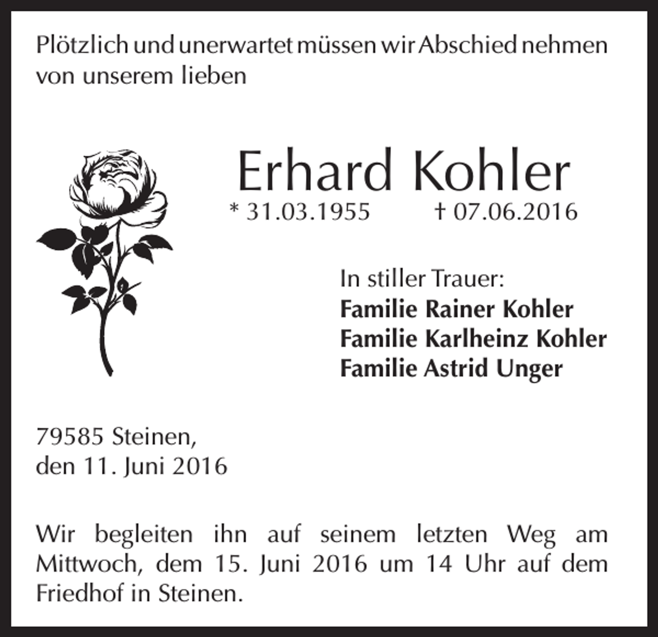 <p>Plötzlich und unerwartet müssen wir Abschied nehmen<br />von unserem lieben</p><p>Erhard Kohler</p><p>* 31.03.1955</p><p>† 07.06.2016</p><p>In stiller Trauer:<br />Familie Rainer Kohler<br />Familie Karlheinz Kohler<br />Familie Astrid Unger<br />79585 Steinen,<br />den 11. Juni 2016<br />Wir begleiten ihn auf seinem letzten Weg am<br />Mittwoch, dem 15. Juni 2016 um 14 Uhr auf dem<br />Friedhof in Steinen.</p>