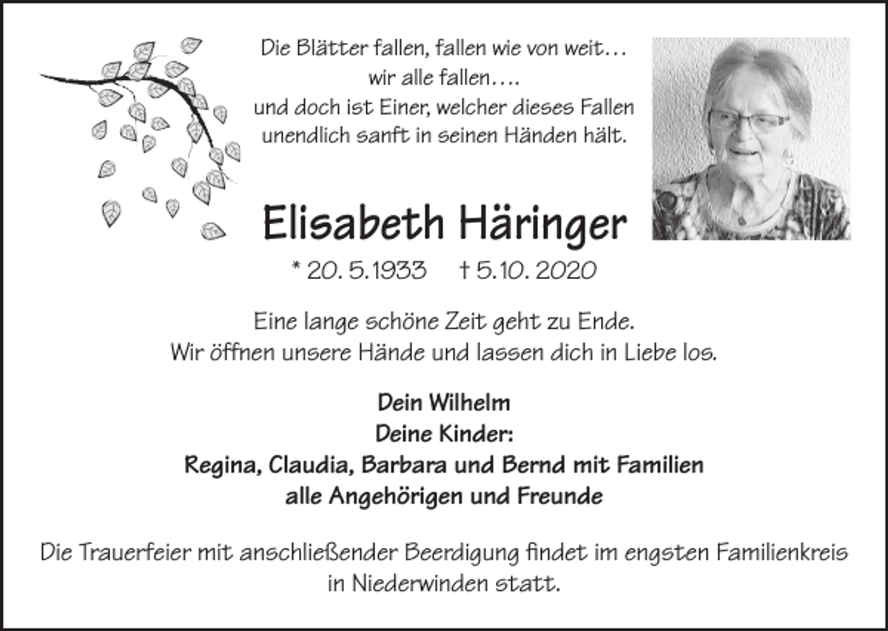 <p>Die Blätter fallen, fallen wie von weit…<br />wir alle fallen….<br />und doch ist Einer, welcher dieses Fallen<br />unendlich sanft in seinen Händen hält.</p><p>Elisabeth Häringer<br />* 20. 5. 1933</p><p>† 5. 10. 2020</p><p>Eine lange schöne Zeit geht zu Ende.<br />Wir öffnen unsere Hände und lassen dich in Liebe los.<br />Dein Wilhelm<br />Deine Kinder:<br />Regina, Claudia, Barbara und Bernd mit Familien<br />alle Angehörigen und Freunde<br />Die Trauerfeier mit anschließender Beerdigung findet im engsten Familienkreis<br />in Niederwinden statt.</p>