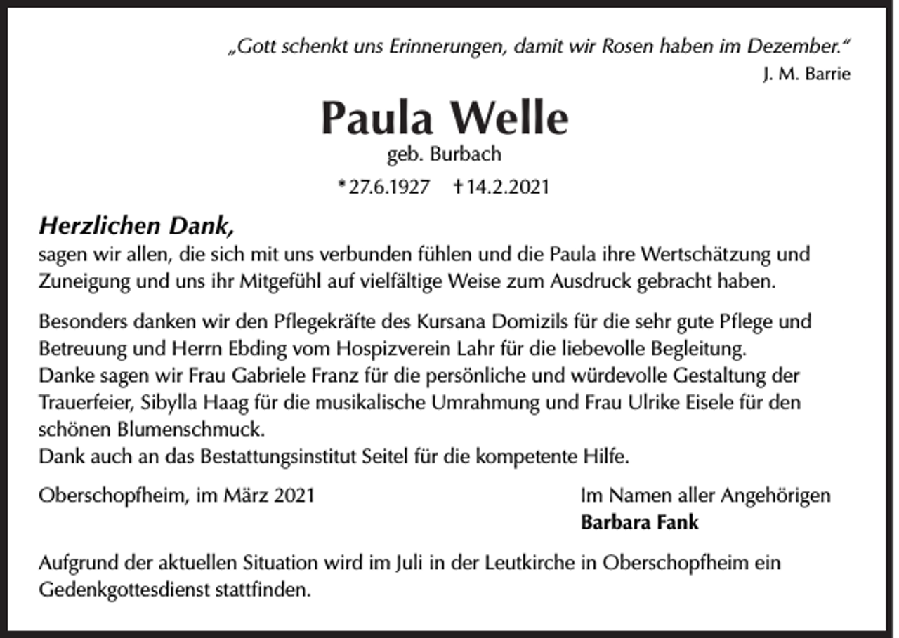 <p>„Gott schenkt uns Erinnerungen, damit wir Rosen haben im Dezember.“<br />J. M. Barrie</p><p>Paula Welle<br />geb. Burbach</p><p>* 27.6.1927</p><p>† 14.2.2021</p><p>Herzlichen Dank,</p><p>sagen wir allen, die sich mit uns verbunden fühlen und die Paula ihre Wertschätzung und<br />Zuneigung und uns ihr Mitgefühl auf vielfältige Weise zum Ausdruck gebracht haben.<br />Besonders danken wir den Pﬂegekräfte des Kursana Domizils für die sehr gute Pﬂege und<br />Betreuung und Herrn Ebding vom Hospizverein Lahr für die liebevolle Begleitung.<br />Danke sagen wir Frau Gabriele Franz für die persönliche und würdevolle Gestaltung der<br />Trauerfeier, Sibylla Haag für die musikalische Umrahmung und Frau Ulrike Eisele für den<br />schönen Blumenschmuck.<br />Dank auch an das Bestattungsinstitut Seitel für die kompetente Hilfe.<br />Oberschopfheim, im März 2021</p><p>Im Namen aller Angehörigen<br />Barbara Fank</p><p>Aufgrund der aktuellen Situation wird im Juli in der Leutkirche in Oberschopfheim ein<br />Gedenkgottesdienst stattﬁnden.</p>