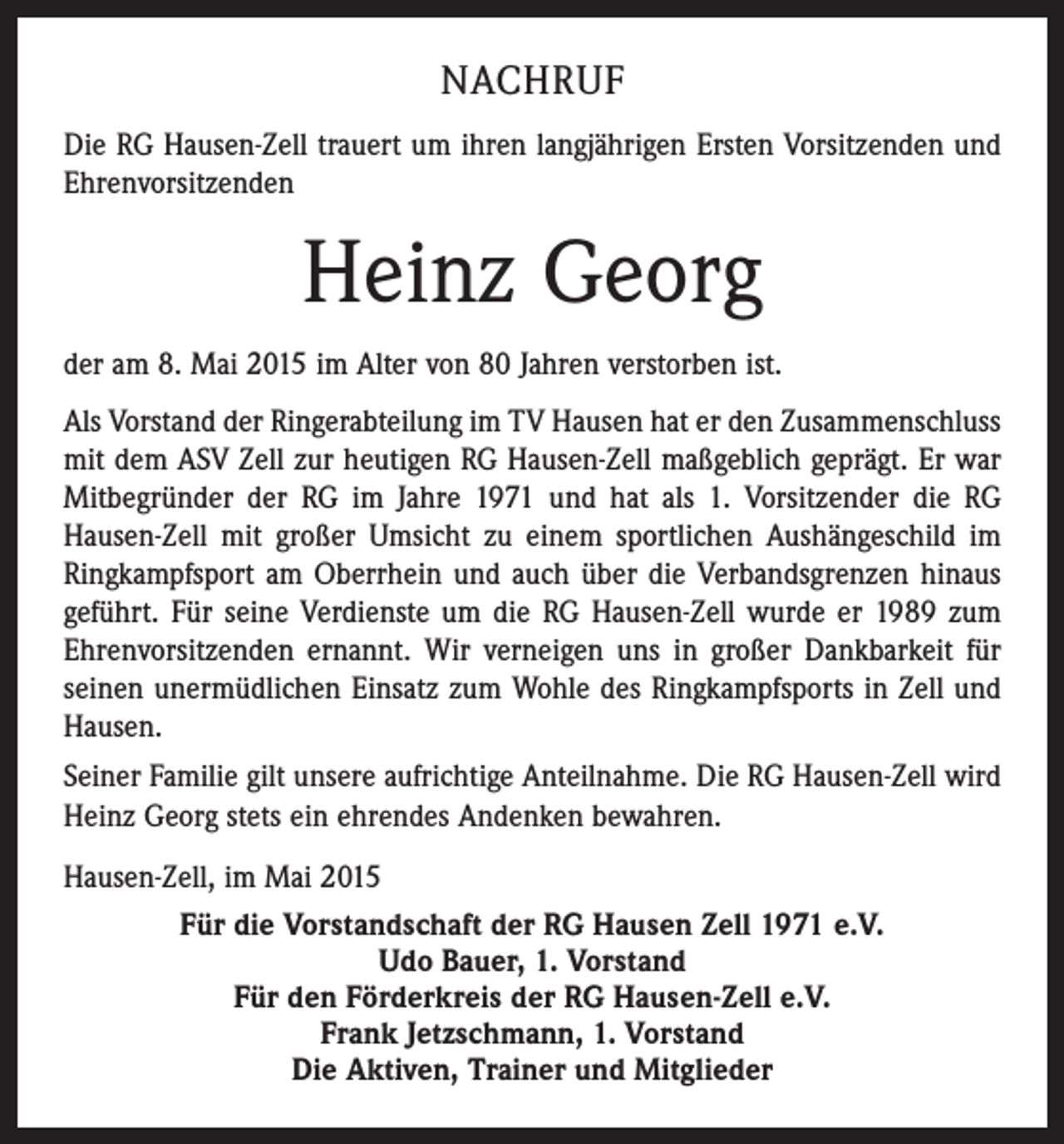 <p>NACHRUF<br />Die RG Hausen-Zell trauert um ihren langjährigen Ersten Vorsitzenden und<br />Ehrenvorsitzenden</p><p>Heinz Georg<br />der am 8. Mai 2015 im Alter von 80 Jahren verstorben ist.<br />Als Vorstand der Ringerabteilung im TV Hausen hat er den Zusammenschluss<br />mit dem ASV Zell zur heutigen RG Hausen-Zell maßgeblich geprägt. Er war<br />Mitbegründer der RG im Jahre 1971 und hat als 1. Vorsitzender die RG<br />Hausen-Zell mit großer Umsicht zu einem sportlichen Aushängeschild im<br />Ringkampfsport am Oberrhein und auch über die Verbandsgrenzen hinaus<br />geführt. Für seine Verdienste um die RG Hausen-Zell wurde er 1989 zum<br />Ehrenvorsitzenden ernannt. Wir verneigen uns in großer Dankbarkeit für<br />seinen unermüdlichen Einsatz zum Wohle des Ringkampfsports in Zell und<br />Hausen.<br />Seiner Familie gilt unsere aufrichtige Anteilnahme. Die RG Hausen-Zell wird<br />Heinz Georg stets ein ehrendes Andenken bewahren.<br />Hausen-Zell, im Mai 2015<br />Für die Vorstandschaft der RG Hausen Zell 1971 e.V.<br />Udo Bauer, 1. Vorstand<br />Für den Förderkreis der RG Hausen-Zell e.V.<br />Frank Jetzschmann, 1. Vorstand<br />Die Aktiven, Trainer und Mitglieder</p>