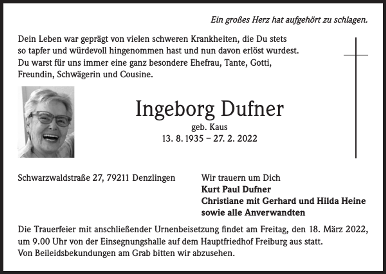 <p>Ein großes Herz hat aufgehört zu schlagen.</p><p>Dein Leben war geprägt von vielen schweren Krankheiten, die Du stets<br />so tapfer und würdevoll hingenommen hast und nun davon erlöst wurdest.<br />Du warst für uns immer eine ganz besondere Ehefrau, Tante, Gotti,<br />Freundin, Schwägerin und Cousine.</p><p>Ingeborg Dufner<br />geb. Kaus<br />13. 8. 1935 – 27. 2. 2022</p><p>Schwarzwaldstraße 27, 79211 Denzlingen</p><p>Wir trauern um Dich<br />Kurt Paul Dufner<br />Christiane mit Gerhard und Hilda Heine<br />sowie alle Anverwandten</p><p>Die Trauerfeier mit anschließender Urnenbeisetzung findet am Freitag, den 18. März 2022,<br />um 9.00 Uhr von der Einsegnungshalle auf dem Hauptfriedhof Freiburg aus statt.<br />Von Beileidsbekundungen am Grab bitten wir abzusehen.</p>
